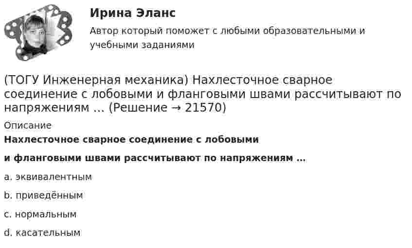      
          Описание
          Нахлесточное сварное соединение с лобовымии фланговыми швами рассчитывают по напряжениям …a. эквивалентным b. приведённым c. нормальным d. касательным   
            
            
            (ТОГУ Инженерная механика) К неразъёмным соединениям относят …(ТОГУ Инженерная механика) Нахлесточное сварное соединение с лобовыми  и фланговыми швами рассчитывают по напряжениям …(ТОГУ Инженерная механика) Определить диаметр вала, загруженного крутящим моментом Т = 500Нм, если допускаемые напряжения кручения  [τ] =  60мПа(ТОГУ Инженерная механика) Определить напряжения в стержне квадратного сечения со стороной  а = 10мм. Обеспечена ли прочность прочность стержня, если допускаемые напряжения равны [σр] = 160мПа.(ТОГУ Инженерная механика) Определить напряжения в стержне квадратного сечения со стороной  а = 5мм. Обеспечена ли прочность прочность стержня, если допускаемые напряжения равны [σр] = 160мПа.(ТОГУ Инженерная механика) Определить равнодействующую  R  системы сходящихся сил    F1 = 3 Н  и  F2 = 4 Н.(ТОГУ Инженерная механика) Определить равнодействующую  R  системы сходящихся сил    F1 = 3 Н  и  F2 = 4 Н.(ТОГУ Инженерная механика) Для случая приведения показанной на рисунке системы сил к точке О определить величину главного вектора.(ТОГУ Инженерная механика) Для случая приведения показанной на рисунке системы сил к точке О определить величину главного момента.(ТОГУ Инженерная механика) Изображенная на стержне метрическая резьба обозначается ...  (размеры округлены до целых чисел). (ТОГУ Инженерная механика) Какие внутренние силовые факторы возникают в сечении балки при чистом изгибе?(ТОГУ Инженерная механика) Какие внутренние силовые факторы возникают в сечении бруса при чистом сдвиге?(ТОГУ Инженерная механика) Какие механические напряжения в поперечном сечении бруса при нагружении называют “нормальными’’?(ТОГУ Инженерная механика) Какие напряжения возникают в поперечном сечении  бруса под действием крутящего момента М к ?