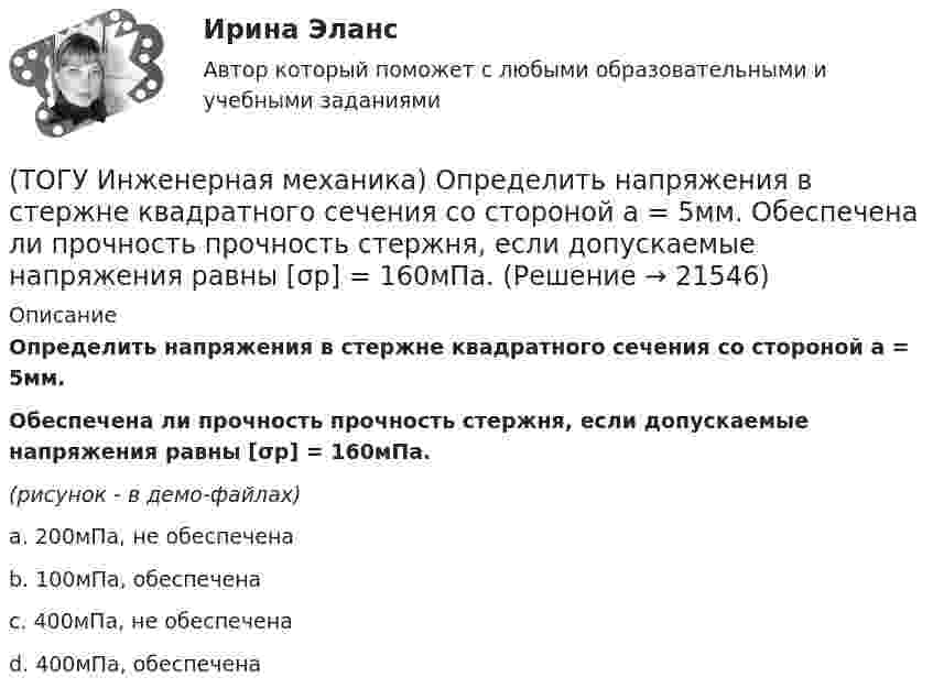     
          Описание
          Определить напряжения в стержне квадратного сечения со стороной а = 5мм. Обеспечена ли прочность прочность стержня, если допускаемые напряжения равны [σр] = 160мПа.(рисунок - в демо-файлах)a. 200мПа, не обеспечена b. 100мПа, обеспечена c. 400мПа, не обеспечена d. 400мПа, обеспечена   
            
            
            (ТОГУ Инженерная механика) Определить напряжения в стержне квадратного сечения со стороной  а = 10мм. Обеспечена ли прочность прочность стержня, если допускаемые напряжения равны [σр] = 160мПа.(ТОГУ Инженерная механика) Определить напряжения в стержне квадратного сечения со стороной  а = 5мм. Обеспечена ли прочность прочность стержня, если допускаемые напряжения равны [σр] = 160мПа.(ТОГУ Инженерная механика) Определить равнодействующую  R  системы сходящихся сил    F1 = 3 Н  и  F2 = 4 Н.(ТОГУ Инженерная механика) Определить равнодействующую  R  системы сходящихся сил    F1 = 3 Н  и  F2 = 4 Н.(ТОГУ Инженерная механика) Определить реакции опор балки:  a = 100мм, b = 300мм F1 = 4кН.(ТОГУ Инженерная механика) Основной характеристикой прочности деталей из пластичных материалов (незакалённая сталь) при постоянных нагрузках является ...(ТОГУ Инженерная механика) Основной характеристикой прочности материала деталей при длительном действии переменных напряжений является ...(ТОГУ Инженерная механика) Какие внутренние силовые факторы возникают в сечении балки при чистом изгибе?(ТОГУ Инженерная механика) Какие внутренние силовые факторы возникают в сечении бруса при чистом сдвиге?(ТОГУ Инженерная механика) Какие механические напряжения в поперечном сечении бруса при нагружении называют “нормальными’’?(ТОГУ Инженерная механика) Какие напряжения возникают в поперечном сечении  бруса под действием крутящего момента М к ?(ТОГУ Инженерная механика) Как изменится скорость вращения выходного звена  w2  в простом передаточном механизме, если при прочих равных условиях, диаметр выходного звена увеличить в два раза?(ТОГУ Инженерная механика) К неразъёмным соединениям относят …(ТОГУ Инженерная механика) Нахлесточное сварное соединение с лобовыми  и фланговыми швами рассчитывают по напряжениям …
