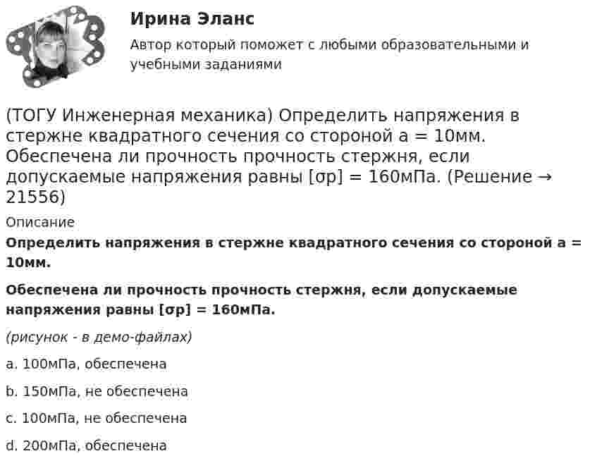     
          Описание
          Определить напряжения в стержне квадратного сечения со стороной а = 10мм. Обеспечена ли прочность прочность стержня, если допускаемые напряжения равны [σр] = 160мПа.(рисунок - в демо-файлах)a. 100мПа, обеспечена b. 150мПа, не обеспечена c. 100мПа, не обеспечена d. 200мПа, обеспечена   
            
            
            (ТОГУ Инженерная механика) Определить диаметр вала, загруженного крутящим моментом Т = 500Нм, если допускаемые напряжения кручения  [τ] =  60мПа(ТОГУ Инженерная механика) Определить напряжения в стержне квадратного сечения со стороной  а = 10мм. Обеспечена ли прочность прочность стержня, если допускаемые напряжения равны [σр] = 160мПа.(ТОГУ Инженерная механика) Определить напряжения в стержне квадратного сечения со стороной  а = 5мм. Обеспечена ли прочность прочность стержня, если допускаемые напряжения равны [σр] = 160мПа.(ТОГУ Инженерная механика) Определить равнодействующую  R  системы сходящихся сил    F1 = 3 Н  и  F2 = 4 Н.(ТОГУ Инженерная механика) Определить равнодействующую  R  системы сходящихся сил    F1 = 3 Н  и  F2 = 4 Н.(ТОГУ Инженерная механика) Определить реакции опор балки:  a = 100мм, b = 300мм F1 = 4кН.(ТОГУ Инженерная механика) Основной характеристикой прочности деталей из пластичных материалов (незакалённая сталь) при постоянных нагрузках является ...(ТОГУ Инженерная механика) Изображенная на стержне метрическая резьба обозначается ...  (размеры округлены до целых чисел). (ТОГУ Инженерная механика) Какие внутренние силовые факторы возникают в сечении балки при чистом изгибе?(ТОГУ Инженерная механика) Какие внутренние силовые факторы возникают в сечении бруса при чистом сдвиге?(ТОГУ Инженерная механика) Какие механические напряжения в поперечном сечении бруса при нагружении называют “нормальными’’?(ТОГУ Инженерная механика) Какие напряжения возникают в поперечном сечении  бруса под действием крутящего момента М к ?(ТОГУ Инженерная механика) Как изменится скорость вращения выходного звена  w2  в простом передаточном механизме, если при прочих равных условиях, диаметр выходного звена увеличить в два раза?(ТОГУ Инженерная механика) К неразъёмным соединениям относят …