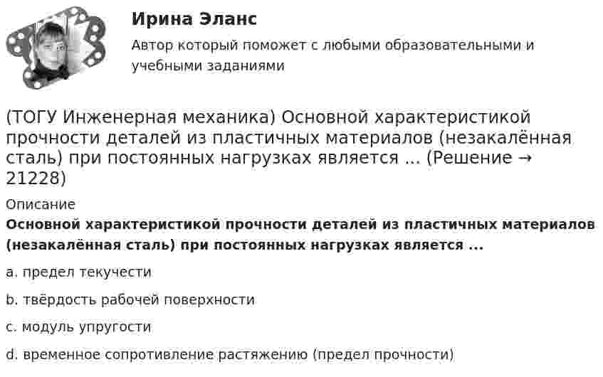      
          Описание
          Основной характеристикой прочности деталей из пластичных материалов (незакалённая сталь) при постоянных нагрузках является ...a. предел текучести b. твёрдость рабочей поверхности c. модуль упругости d. временное сопротивление растяжению (предел прочности)   
            
            
            (ТОГУ Инженерная механика) Определить реакции опор балки:  a = 100мм, b = 300мм F1 = 4кН.(ТОГУ Инженерная механика) Основной характеристикой прочности деталей из пластичных материалов (незакалённая сталь) при постоянных нагрузках является ...(ТОГУ Инженерная механика) Основной характеристикой прочности материала деталей при длительном действии переменных напряжений является ...(ТОГУ Инженерная механика) Основным достоинством сварных соединений является ...(ТОГУ Инженерная механика) Основным критерием работоспособности  шпоночных соединений является…(ТОГУ Инженерная механика) Отметьте общепринятое название механизма, схема которого изображена на рисунке.(ТОГУ Инженерная механика) Отметьте общепринятое название механизма, схема которого изображена на рисунке.(ТОГУ Инженерная механика) Как изменится скорость вращения выходного звена  w2  в простом передаточном механизме, если при прочих равных условиях, диаметр выходного звена увеличить в два раза?(ТОГУ Инженерная механика) К неразъёмным соединениям относят …(ТОГУ Инженерная механика) Нахлесточное сварное соединение с лобовыми  и фланговыми швами рассчитывают по напряжениям …(ТОГУ Инженерная механика) Определить диаметр вала, загруженного крутящим моментом Т = 500Нм, если допускаемые напряжения кручения  [τ] =  60мПа(ТОГУ Инженерная механика) Определить напряжения в стержне квадратного сечения со стороной  а = 10мм. Обеспечена ли прочность прочность стержня, если допускаемые напряжения равны [σр] = 160мПа.(ТОГУ Инженерная механика) Определить напряжения в стержне квадратного сечения со стороной  а = 5мм. Обеспечена ли прочность прочность стержня, если допускаемые напряжения равны [σр] = 160мПа.(ТОГУ Инженерная механика) Определить равнодействующую  R  системы сходящихся сил    F1 = 3 Н  и  F2 = 4 Н.