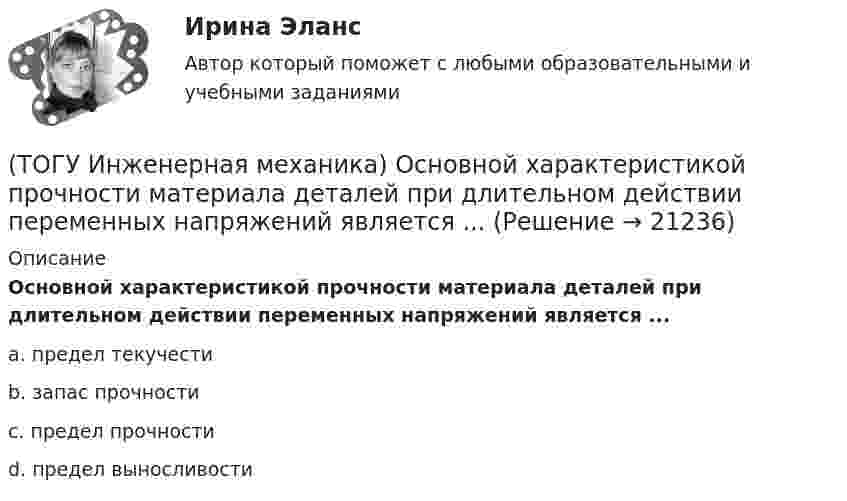     
          Описание
          Основной характеристикой прочности материала деталей при длительном действии переменных напряжений является ...a. предел текучести b. запас прочности c. предел прочности d. предел выносливости   
            
            
            (ТОГУ Инженерная механика) Основной характеристикой прочности деталей из пластичных материалов (незакалённая сталь) при постоянных нагрузках является ...(ТОГУ Инженерная механика) Основной характеристикой прочности материала деталей при длительном действии переменных напряжений является ...(ТОГУ Инженерная механика) Основным достоинством сварных соединений является ...(ТОГУ Инженерная механика) Основным критерием работоспособности  шпоночных соединений является…(ТОГУ Инженерная механика) Отметьте общепринятое название механизма, схема которого изображена на рисунке.(ТОГУ Инженерная механика) Отметьте общепринятое название механизма, схема которого изображена на рисунке.(ТОГУ Инженерная механика) Отметьте общепринятое название механизма, схема которого изображена на рисунке. (ТОГУ Инженерная механика) К неразъёмным соединениям относят …(ТОГУ Инженерная механика) Нахлесточное сварное соединение с лобовыми  и фланговыми швами рассчитывают по напряжениям …(ТОГУ Инженерная механика) Определить диаметр вала, загруженного крутящим моментом Т = 500Нм, если допускаемые напряжения кручения  [τ] =  60мПа(ТОГУ Инженерная механика) Определить напряжения в стержне квадратного сечения со стороной  а = 10мм. Обеспечена ли прочность прочность стержня, если допускаемые напряжения равны [σр] = 160мПа.(ТОГУ Инженерная механика) Определить напряжения в стержне квадратного сечения со стороной  а = 5мм. Обеспечена ли прочность прочность стержня, если допускаемые напряжения равны [σр] = 160мПа.(ТОГУ Инженерная механика) Определить равнодействующую  R  системы сходящихся сил    F1 = 3 Н  и  F2 = 4 Н.(ТОГУ Инженерная механика) Определить равнодействующую  R  системы сходящихся сил    F1 = 3 Н  и  F2 = 4 Н.