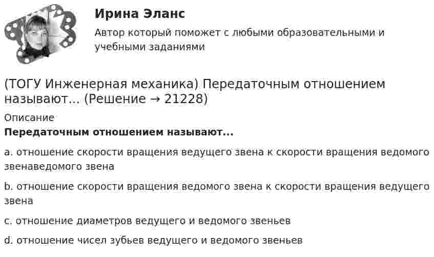      
          Описание
          Передаточным отношением называют...a. отношение скорости вращения ведущего звена к скорости вращения ведомого звенаведомого звена b. отношение скорости вращения ведомого звена к скорости вращения ведущего звена c. отношение диаметров ведущего и ведомого звеньев d. отношение чисел зубьев ведущего и ведомого звеньев   
            
            
            (ТОГУ Инженерная механика) Отметьте общепринятое название механизма, схема которого изображена на рисунке. (ТОГУ Инженерная механика) Передаточным отношением называют...(ТОГУ Инженерная механика) По сравнению со шпоночными, шлицевые (зубчатые) соединения могут ...(ТОГУ Инженерная механика) Равнодействующая сила – это(ТОГУ Инженерная механика) Рассчитать диаметр балки в опасном сечении, при условии, что [σи] = 140мПа,  a = 100мм,  b = 300мм  F1 = 4кН(ТОГУ Инженерная механика)  Расчетная длина стандартной призматической шпонки, передающей вращающий момент, определяется по напряжениям …(ТОГУ Инженерная механика) Сила тяжести стержня равна 150 Н. Определите момент силы тяжести относительно закрепленного конца стержня – точки О.(ТОГУ Инженерная механика) Определить равнодействующую  R  системы сходящихся сил    F1 = 3 Н  и  F2 = 4 Н.(ТОГУ Инженерная механика) Определить реакции опор балки:  a = 100мм, b = 300мм F1 = 4кН.(ТОГУ Инженерная механика) Основной характеристикой прочности деталей из пластичных материалов (незакалённая сталь) при постоянных нагрузках является ...(ТОГУ Инженерная механика) Основной характеристикой прочности материала деталей при длительном действии переменных напряжений является ...(ТОГУ Инженерная механика) Основным достоинством сварных соединений является ...(ТОГУ Инженерная механика) Основным критерием работоспособности  шпоночных соединений является…(ТОГУ Инженерная механика) Отметьте общепринятое название механизма, схема которого изображена на рисунке.