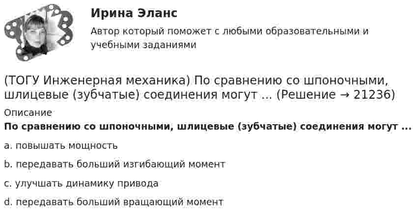      
          Описание
          По сравнению со шпоночными, шлицевые (зубчатые) соединения могут ...a. повышать мощность b. передавать больший изгибающий момент c. улучшать динамику привода d. передавать больший вращающий момент   
            
            
            (ТОГУ Инженерная механика) Передаточным отношением называют...(ТОГУ Инженерная механика) По сравнению со шпоночными, шлицевые (зубчатые) соединения могут ...(ТОГУ Инженерная механика) Равнодействующая сила – это(ТОГУ Инженерная механика) Рассчитать диаметр балки в опасном сечении, при условии, что [σи] = 140мПа,  a = 100мм,  b = 300мм  F1 = 4кН(ТОГУ Инженерная механика)  Расчетная длина стандартной призматической шпонки, передающей вращающий момент, определяется по напряжениям …(ТОГУ Инженерная механика) Сила тяжести стержня равна 150 Н. Определите момент силы тяжести относительно закрепленного конца стержня – точки О.(ТОГУ Инженерная механика) Сила – это(ТОГУ Инженерная механика) Определить реакции опор балки:  a = 100мм, b = 300мм F1 = 4кН.(ТОГУ Инженерная механика) Основной характеристикой прочности деталей из пластичных материалов (незакалённая сталь) при постоянных нагрузках является ...(ТОГУ Инженерная механика) Основной характеристикой прочности материала деталей при длительном действии переменных напряжений является ...(ТОГУ Инженерная механика) Основным достоинством сварных соединений является ...(ТОГУ Инженерная механика) Основным критерием работоспособности  шпоночных соединений является…(ТОГУ Инженерная механика) Отметьте общепринятое название механизма, схема которого изображена на рисунке.(ТОГУ Инженерная механика) Отметьте общепринятое название механизма, схема которого изображена на рисунке.