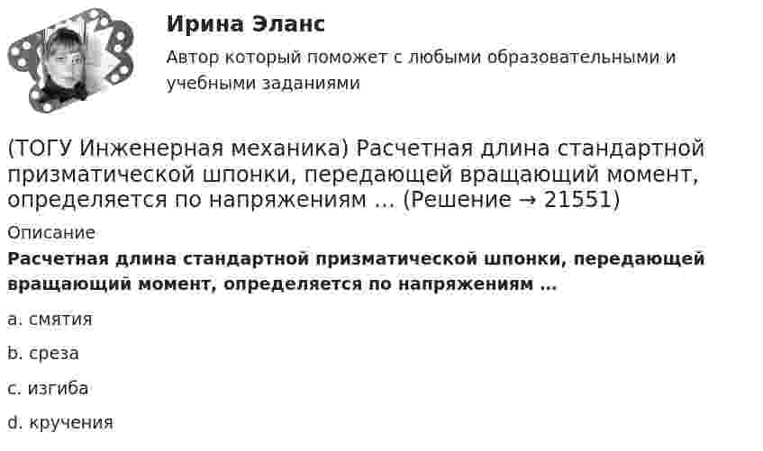     
          Описание
           Расчетная длина стандартной призматической шпонки, передающей вращающий момент, определяется по напряжениям …a. смятия b. среза c. изгиба d. кручения   
            
            
            (ТОГУ Инженерная механика) Рассчитать диаметр балки в опасном сечении, при условии, что [σи] = 140мПа,  a = 100мм,  b = 300мм  F1 = 4кН(ТОГУ Инженерная механика)  Расчетная длина стандартной призматической шпонки, передающей вращающий момент, определяется по напряжениям …(ТОГУ Инженерная механика) Сила тяжести стержня равна 150 Н. Определите момент силы тяжести относительно закрепленного конца стержня – точки О.(ТОГУ Инженерная механика) Сила – это(ТОГУ Инженерная механика) Способность элементов конструкций сопротивляться разрушению или пластическому деформированию под действием приложенных нагрузок есть ...(ТОГУ Инженерная механика) Статика – это раздел теоретической механики, который изучает(ТОГУ Инженерная механика) Указать шпонку, которая передает не только вращающий момент, но и осевую силу.(ТОГУ Инженерная механика) Основным достоинством сварных соединений является ...(ТОГУ Инженерная механика) Основным критерием работоспособности  шпоночных соединений является…(ТОГУ Инженерная механика) Отметьте общепринятое название механизма, схема которого изображена на рисунке.(ТОГУ Инженерная механика) Отметьте общепринятое название механизма, схема которого изображена на рисунке.(ТОГУ Инженерная механика) Отметьте общепринятое название механизма, схема которого изображена на рисунке. (ТОГУ Инженерная механика) Передаточным отношением называют...(ТОГУ Инженерная механика) По сравнению со шпоночными, шлицевые (зубчатые) соединения могут ...