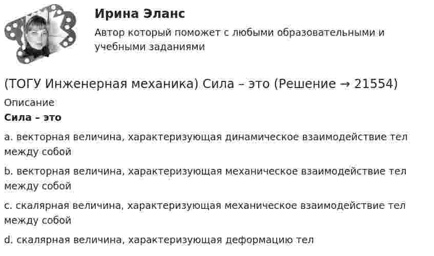     
          Описание
          Сила – этоa. векторная величина, характеризующая динамическое взаимодействие тел между собой b. векторная величина, характеризующая механическое взаимодействие тел между собой c. скалярная величина, характеризующая механическое взаимодействие тел между собой d. скалярная величина, характеризующая деформацию тел   
            
            
            (ТОГУ Инженерная механика) Сила тяжести стержня равна 150 Н. Определите момент силы тяжести относительно закрепленного конца стержня – точки О.(ТОГУ Инженерная механика) Сила – это(ТОГУ Инженерная механика) Способность элементов конструкций сопротивляться разрушению или пластическому деформированию под действием приложенных нагрузок есть ...(ТОГУ Инженерная механика) Статика – это раздел теоретической механики, который изучает(ТОГУ Инженерная механика) Указать шпонку, которая передает не только вращающий момент, но и осевую силу.(ТОГУ Инженерная механика) Уравновешивающая сила равна(ТОГУ Инженерная механика) Условие жесткости обычно формулируют в виде ...(ТОГУ Инженерная механика) Отметьте общепринятое название механизма, схема которого изображена на рисунке.(ТОГУ Инженерная механика) Отметьте общепринятое название механизма, схема которого изображена на рисунке.(ТОГУ Инженерная механика) Отметьте общепринятое название механизма, схема которого изображена на рисунке. (ТОГУ Инженерная механика) Передаточным отношением называют...(ТОГУ Инженерная механика) По сравнению со шпоночными, шлицевые (зубчатые) соединения могут ...(ТОГУ Инженерная механика) Равнодействующая сила – это(ТОГУ Инженерная механика) Рассчитать диаметр балки в опасном сечении, при условии, что [σи] = 140мПа,  a = 100мм,  b = 300мм  F1 = 4кН