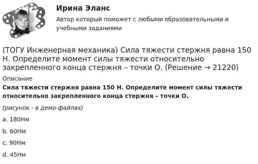     
          Описание
          Сила тяжести стержня равна 150 Н. Определите момент силы тяжести относительно закрепленного конца стержня – точки О.(рисунок - в демо-файлах)a. 180Нм b. 60Нм c. 90Нм d. 45Нм   
            
            
            (ТОГУ Инженерная механика)  Расчетная длина стандартной призматической шпонки, передающей вращающий момент, определяется по напряжениям …(ТОГУ Инженерная механика) Сила тяжести стержня равна 150 Н. Определите момент силы тяжести относительно закрепленного конца стержня – точки О.(ТОГУ Инженерная механика) Сила – это(ТОГУ Инженерная механика) Способность элементов конструкций сопротивляться разрушению или пластическому деформированию под действием приложенных нагрузок есть ...(ТОГУ Инженерная механика) Статика – это раздел теоретической механики, который изучает(ТОГУ Инженерная механика) Указать шпонку, которая передает не только вращающий момент, но и осевую силу.(ТОГУ Инженерная механика) Уравновешивающая сила равна(ТОГУ Инженерная механика) Основным критерием работоспособности  шпоночных соединений является…(ТОГУ Инженерная механика) Отметьте общепринятое название механизма, схема которого изображена на рисунке.(ТОГУ Инженерная механика) Отметьте общепринятое название механизма, схема которого изображена на рисунке.(ТОГУ Инженерная механика) Отметьте общепринятое название механизма, схема которого изображена на рисунке. (ТОГУ Инженерная механика) Передаточным отношением называют...(ТОГУ Инженерная механика) По сравнению со шпоночными, шлицевые (зубчатые) соединения могут ...(ТОГУ Инженерная механика) Равнодействующая сила – это
