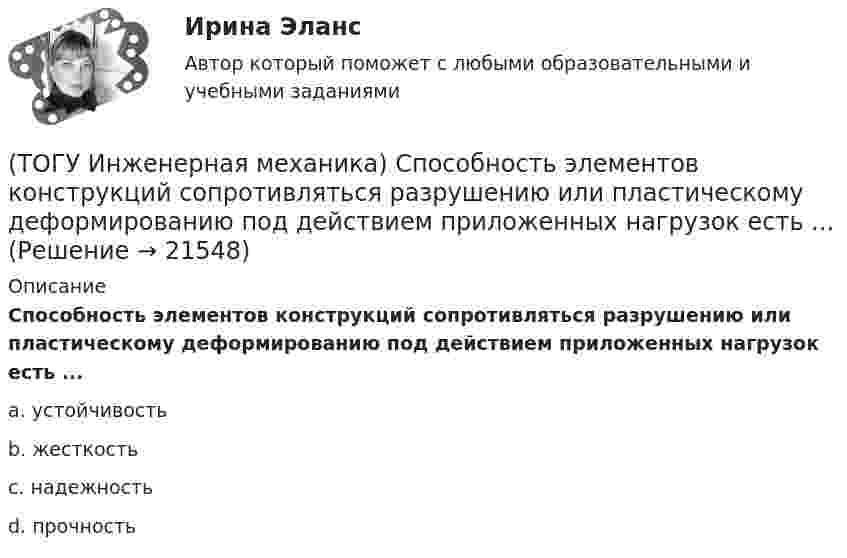      
          Описание
          Способность элементов конструкций сопротивляться разрушению или пластическому деформированию под действием приложенных нагрузок есть ...a. устойчивость b. жесткость c. надежность d. прочность   
            
            
            (ТОГУ Инженерная механика) Сила – это(ТОГУ Инженерная механика) Способность элементов конструкций сопротивляться разрушению или пластическому деформированию под действием приложенных нагрузок есть ...(ТОГУ Инженерная механика) Статика – это раздел теоретической механики, который изучает(ТОГУ Инженерная механика) Указать шпонку, которая передает не только вращающий момент, но и осевую силу.(ТОГУ Инженерная механика) Уравновешивающая сила равна(ТОГУ Инженерная механика) Условие жесткости обычно формулируют в виде ...(ТОГУ Инженерная механика) Целью проектного расчёта деталей машин является ...(ТОГУ Инженерная механика) Отметьте общепринятое название механизма, схема которого изображена на рисунке.(ТОГУ Инженерная механика) Отметьте общепринятое название механизма, схема которого изображена на рисунке. (ТОГУ Инженерная механика) Передаточным отношением называют...(ТОГУ Инженерная механика) По сравнению со шпоночными, шлицевые (зубчатые) соединения могут ...(ТОГУ Инженерная механика) Равнодействующая сила – это(ТОГУ Инженерная механика) Рассчитать диаметр балки в опасном сечении, при условии, что [σи] = 140мПа,  a = 100мм,  b = 300мм  F1 = 4кН(ТОГУ Инженерная механика)  Расчетная длина стандартной призматической шпонки, передающей вращающий момент, определяется по напряжениям …