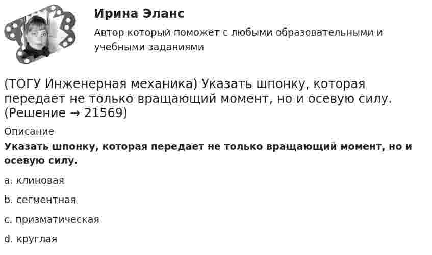      
          Описание
          Указать шпонку, которая передает не только вращающий момент, но и осевую силу.a. клиновая b. сегментная c. призматическая d. круглая   
            
            
            (ТОГУ Инженерная механика) Статика – это раздел теоретической механики, который изучает(ТОГУ Инженерная механика) Указать шпонку, которая передает не только вращающий момент, но и осевую силу.(ТОГУ Инженерная механика) Уравновешивающая сила равна(ТОГУ Инженерная механика) Условие жесткости обычно формулируют в виде ...(ТОГУ Инженерная механика) Целью проектного расчёта деталей машин является ...(ТОГУ Инженерная механика) Червячные передачи используют для передачи движения между валами, оси которых...(ТОГУ Инженерная механика) Что принято считать основным недостатком цилиндрических косозубых передач?(ТОГУ Инженерная механика) Передаточным отношением называют...(ТОГУ Инженерная механика) По сравнению со шпоночными, шлицевые (зубчатые) соединения могут ...(ТОГУ Инженерная механика) Равнодействующая сила – это(ТОГУ Инженерная механика) Рассчитать диаметр балки в опасном сечении, при условии, что [σи] = 140мПа,  a = 100мм,  b = 300мм  F1 = 4кН(ТОГУ Инженерная механика)  Расчетная длина стандартной призматической шпонки, передающей вращающий момент, определяется по напряжениям …(ТОГУ Инженерная механика) Сила тяжести стержня равна 150 Н. Определите момент силы тяжести относительно закрепленного конца стержня – точки О.(ТОГУ Инженерная механика) Сила – это