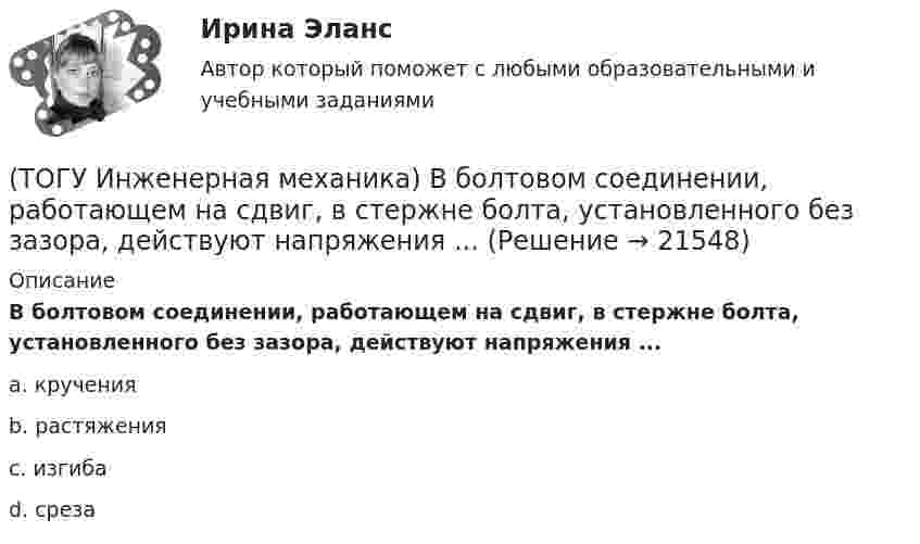      
          Описание
          В болтовом соединении, работающем на сдвиг, в стержне болта, установленного без зазора, действуют напряжения ...a. кручения b. растяжения c. изгиба d. среза   
            
            
            (ТОГУ) Из каких элементов состоит проектная линия при автоматизированном проектировании продольного профиля дороги.(ТОГУ Инженерная механика) В болтовом соединении, работающем на сдвиг, в стержне болта, установленного без зазора, действуют напряжения ...(ТОГУ Инженерная механика) Внутренние силовые факторы в поперечном сечении бруса находятся с помощью:(ТОГУ Инженерная механика) В передаточном механизме, схема которого показана на рисунке, числа зубьев колёс: Z1=20; Z2=40; Z3=20, если скорость вращения входного звена w1=50рад/сек, то скорость выходного (w3) составит …(ТОГУ Инженерная механика) В простом передаточном механизме при диаметрах звеньев D1=120 мм и D2=240 мм и частоте вращения выходного звена n2=300 об./мин. частота вращения входного звена n1 должна быть(ТОГУ Инженерная механика) В простом передаточном механизме, при диаметре входного звена D1 = 100 мм. и диаметре выходного звена D2 = 400 мм., передаточное отношение (i 1-2) равно ...(ТОГУ Инженерная механика) В соединении с натягом по цилиндрической поверхности неподвижность деталей обеспечивается ...(ТОГУ) Для объединения эквивалентных схем однородных физических подсистем, выделенных в объекте, используют(ТОГУ) Дорожная одежда должна воспринимать нагрузку от транспортных средств и передавать ее на земляное полотно только в расчетный период.(ТОГУ) Если максимизируемая функция f(x) не является унимодальной на заданном отрезке, то ее называют … на этом отрезке(ТОГУ) Если радиус круговой кривой больше 2000 м, то автомобильная дорога проектируется без переходных кривых.(ТОГУ) Защитные дорожные сооружения - это сооружения, используемые при капитальном ремонте автомобильных дорог(ТОГУ) Из каких геометрических элементов состоит классическая схема закругления при тангенциальном трассировании.(ТОГУ) Из каких конструктивных элементов состоит дорожная одежда.
