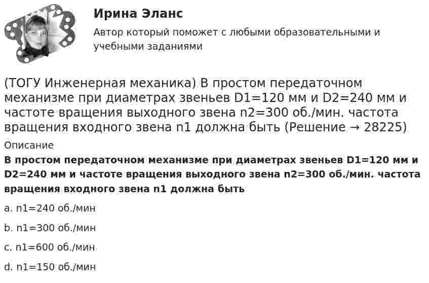      
          Описание
          В простом передаточном механизме при диаметрах звеньев D1=120 мм и D2=240 мм и частоте вращения выходного звена n2=300 об./мин. частота вращения входного звена n1 должна бытьa. n1=240 об./минb. n1=300 об./минc. n1=600 об./минd. n1=150 об./мин   
            
            
            (ТОГУ Инженерная механика) В передаточном механизме, схема которого показана на рисунке, числа зубьев колёс: Z1=20; Z2=40; Z3=20, если скорость вращения входного звена w1=50рад/сек, то скорость выходного (w3) составит …(ТОГУ Инженерная механика) В простом передаточном механизме при диаметрах звеньев D1=120 мм и D2=240 мм и частоте вращения выходного звена n2=300 об./мин. частота вращения входного звена n1 должна быть(ТОГУ Инженерная механика) В простом передаточном механизме, при диаметре входного звена D1 = 100 мм. и диаметре выходного звена D2 = 400 мм., передаточное отношение (i 1-2) равно ...(ТОГУ Инженерная механика) В соединении с натягом по цилиндрической поверхности неподвижность деталей обеспечивается ...(ТОГУ Инженерная механика) В стержне болта затянутого резьбового соединения  во время его затяжки действуют напряжения ...(ТОГУ Инженерная механика) В стержне болта незатянутого резьбового соединения, нагруженного осевой силой, действуют напряжения …(ТОГУ Инженерная механика) Входной вал передаточного механизма приводится во вращение моментом T1=200 н*м  и имеет скорость w1=50 рад/сек, если КПД механизма 90%, то мощность (Р2) на выходном валу составит.(ТОГУ) Если радиус круговой кривой больше 2000 м, то автомобильная дорога проектируется без переходных кривых.(ТОГУ) Защитные дорожные сооружения - это сооружения, используемые при капитальном ремонте автомобильных дорог(ТОГУ) Из каких геометрических элементов состоит классическая схема закругления при тангенциальном трассировании.(ТОГУ) Из каких конструктивных элементов состоит дорожная одежда.(ТОГУ) Из каких материалов устраивают покрытия усовершенствованных дорожных одежд.(ТОГУ) Из каких элементов состоит проектная линия при автоматизированном проектировании продольного профиля дороги.(ТОГУ Инженерная механика) В болтовом соединении, работающем на сдвиг, в стержне болта, установленного без зазора, действуют напряжения ...
