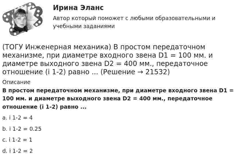      
          Описание
          В простом передаточном механизме, при диаметре входного звена D1 = 100 мм. и диаметре выходного звена D2 = 400 мм., передаточное отношение (i 1-2) равно ...a. i 1-2 = 4 b. i 1-2 = 0.25 c. i 1-2 = 1 d. i 1-2 = 2   
            
            
            (ТОГУ Инженерная механика) В простом передаточном механизме при диаметрах звеньев D1=120 мм и D2=240 мм и частоте вращения выходного звена n2=300 об./мин. частота вращения входного звена n1 должна быть(ТОГУ Инженерная механика) В простом передаточном механизме, при диаметре входного звена D1 = 100 мм. и диаметре выходного звена D2 = 400 мм., передаточное отношение (i 1-2) равно ...(ТОГУ Инженерная механика) В соединении с натягом по цилиндрической поверхности неподвижность деталей обеспечивается ...(ТОГУ Инженерная механика) В стержне болта затянутого резьбового соединения  во время его затяжки действуют напряжения ...(ТОГУ Инженерная механика) В стержне болта незатянутого резьбового соединения, нагруженного осевой силой, действуют напряжения …(ТОГУ Инженерная механика) Входной вал передаточного механизма приводится во вращение моментом T1=200 н*м  и имеет скорость w1=50 рад/сек, если КПД механизма 90%, то мощность (Р2) на выходном валу составит.(ТОГУ Инженерная механика) Диаметр вершин зубчатого колеса dа  при нулевом смещении определяют по формуле…(ТОГУ) Защитные дорожные сооружения - это сооружения, используемые при капитальном ремонте автомобильных дорог(ТОГУ) Из каких геометрических элементов состоит классическая схема закругления при тангенциальном трассировании.(ТОГУ) Из каких конструктивных элементов состоит дорожная одежда.(ТОГУ) Из каких материалов устраивают покрытия усовершенствованных дорожных одежд.(ТОГУ) Из каких элементов состоит проектная линия при автоматизированном проектировании продольного профиля дороги.(ТОГУ Инженерная механика) В болтовом соединении, работающем на сдвиг, в стержне болта, установленного без зазора, действуют напряжения ...(ТОГУ Инженерная механика) Внутренние силовые факторы в поперечном сечении бруса находятся с помощью: