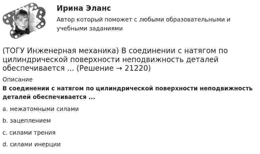      
          Описание
          В соединении с натягом по цилиндрической поверхности неподвижность деталей обеспечивается ...a. межатомными силами b. зацеплением c. силами трения d. силами инерции   
            
            
            (ТОГУ Инженерная механика) В простом передаточном механизме, при диаметре входного звена D1 = 100 мм. и диаметре выходного звена D2 = 400 мм., передаточное отношение (i 1-2) равно ...(ТОГУ Инженерная механика) В соединении с натягом по цилиндрической поверхности неподвижность деталей обеспечивается ...(ТОГУ Инженерная механика) В стержне болта затянутого резьбового соединения  во время его затяжки действуют напряжения ...(ТОГУ Инженерная механика) В стержне болта незатянутого резьбового соединения, нагруженного осевой силой, действуют напряжения …(ТОГУ Инженерная механика) Входной вал передаточного механизма приводится во вращение моментом T1=200 н*м  и имеет скорость w1=50 рад/сек, если КПД механизма 90%, то мощность (Р2) на выходном валу составит.(ТОГУ Инженерная механика) Диаметр вершин зубчатого колеса dа  при нулевом смещении определяют по формуле…(ТОГУ Инженерная механика) Для механизма, схема которого показанного на рисунке  определить частоту вращения  n4  выходного звена 4, если известны:  - числа зубьев колес  Z1=20,   Z2=80,   Z3=18,   Z4=54; - частота вращения входного звена  n1 = (ТОГУ) Из каких геометрических элементов состоит классическая схема закругления при тангенциальном трассировании.(ТОГУ) Из каких конструктивных элементов состоит дорожная одежда.(ТОГУ) Из каких материалов устраивают покрытия усовершенствованных дорожных одежд.(ТОГУ) Из каких элементов состоит проектная линия при автоматизированном проектировании продольного профиля дороги.(ТОГУ Инженерная механика) В болтовом соединении, работающем на сдвиг, в стержне болта, установленного без зазора, действуют напряжения ...(ТОГУ Инженерная механика) Внутренние силовые факторы в поперечном сечении бруса находятся с помощью:(ТОГУ Инженерная механика) В передаточном механизме, схема которого показана на рисунке, числа зубьев колёс: Z1=20; Z2=40; Z3=20, если скорость вращения входного звена w1=50рад/сек, то скорость выходного (w3) составит …