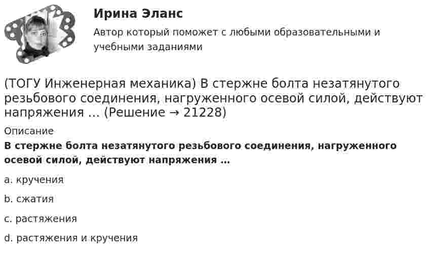      
          Описание
          В стержне болта незатянутого резьбового соединения, нагруженного осевой силой, действуют напряжения …a. кручения b. сжатия c. растяжения d. растяжения и кручения   
            
            
            (ТОГУ Инженерная механика) В стержне болта затянутого резьбового соединения  во время его затяжки действуют напряжения ...(ТОГУ Инженерная механика) В стержне болта незатянутого резьбового соединения, нагруженного осевой силой, действуют напряжения …(ТОГУ Инженерная механика) Входной вал передаточного механизма приводится во вращение моментом T1=200 н*м  и имеет скорость w1=50 рад/сек, если КПД механизма 90%, то мощность (Р2) на выходном валу составит.(ТОГУ Инженерная механика) Диаметр вершин зубчатого колеса dа  при нулевом смещении определяют по формуле…(ТОГУ Инженерная механика) Для механизма, схема которого показанного на рисунке  определить частоту вращения  n4  выходного звена 4, если известны:  - числа зубьев колес  Z1=20,   Z2=80,   Z3=18,   Z4=54; - частота вращения входного звена  n1 = (ТОГУ Инженерная механика) Для случая приведения показанной на рисунке системы сил к точке О определить величину главного вектора.(ТОГУ Инженерная механика) Для случая приведения показанной на рисунке системы сил к точке О определить величину главного момента.(ТОГУ) Из каких материалов устраивают покрытия усовершенствованных дорожных одежд.(ТОГУ) Из каких элементов состоит проектная линия при автоматизированном проектировании продольного профиля дороги.(ТОГУ Инженерная механика) В болтовом соединении, работающем на сдвиг, в стержне болта, установленного без зазора, действуют напряжения ...(ТОГУ Инженерная механика) Внутренние силовые факторы в поперечном сечении бруса находятся с помощью:(ТОГУ Инженерная механика) В передаточном механизме, схема которого показана на рисунке, числа зубьев колёс: Z1=20; Z2=40; Z3=20, если скорость вращения входного звена w1=50рад/сек, то скорость выходного (w3) составит …(ТОГУ Инженерная механика) В простом передаточном механизме при диаметрах звеньев D1=120 мм и D2=240 мм и частоте вращения выходного звена n2=300 об./мин. частота вращения входного звена n1 должна быть(ТОГУ Инженерная механика) В простом передаточном механизме, при диаметре входного звена D1 = 100 мм. и диаметре выходного звена D2 = 400 мм., передаточное отношение (i 1-2) равно ...