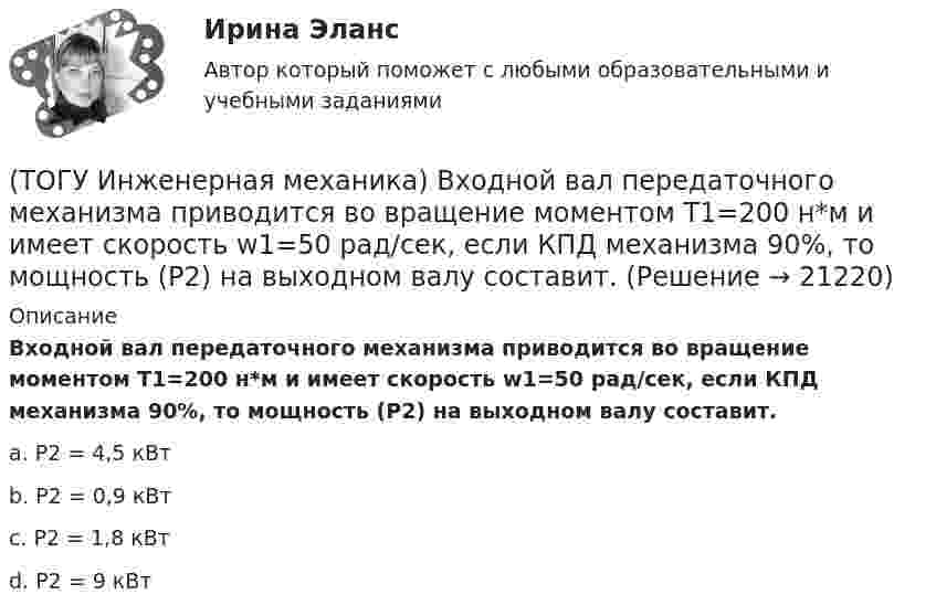      
          Описание
          Входной вал передаточного механизма приводится во вращение моментом T1=200 н*м и имеет скорость w1=50 рад/сек, если КПД механизма 90%, то мощность (Р2) на выходном валу составит.a. Р2 = 4,5 кВт b. Р2 = 0,9 кВт c. Р2 = 1,8 кВт d. Р2 = 9 кВт   
            
            
            (ТОГУ Инженерная механика) В стержне болта незатянутого резьбового соединения, нагруженного осевой силой, действуют напряжения …(ТОГУ Инженерная механика) Входной вал передаточного механизма приводится во вращение моментом T1=200 н*м  и имеет скорость w1=50 рад/сек, если КПД механизма 90%, то мощность (Р2) на выходном валу составит.(ТОГУ Инженерная механика) Диаметр вершин зубчатого колеса dа  при нулевом смещении определяют по формуле…(ТОГУ Инженерная механика) Для механизма, схема которого показанного на рисунке  определить частоту вращения  n4  выходного звена 4, если известны:  - числа зубьев колес  Z1=20,   Z2=80,   Z3=18,   Z4=54; - частота вращения входного звена  n1 = (ТОГУ Инженерная механика) Для случая приведения показанной на рисунке системы сил к точке О определить величину главного вектора.(ТОГУ Инженерная механика) Для случая приведения показанной на рисунке системы сил к точке О определить величину главного момента.(ТОГУ Инженерная механика) Изображенная на стержне метрическая резьба обозначается ...  (размеры округлены до целых чисел). (ТОГУ) Из каких элементов состоит проектная линия при автоматизированном проектировании продольного профиля дороги.(ТОГУ Инженерная механика) В болтовом соединении, работающем на сдвиг, в стержне болта, установленного без зазора, действуют напряжения ...(ТОГУ Инженерная механика) Внутренние силовые факторы в поперечном сечении бруса находятся с помощью:(ТОГУ Инженерная механика) В передаточном механизме, схема которого показана на рисунке, числа зубьев колёс: Z1=20; Z2=40; Z3=20, если скорость вращения входного звена w1=50рад/сек, то скорость выходного (w3) составит …(ТОГУ Инженерная механика) В простом передаточном механизме при диаметрах звеньев D1=120 мм и D2=240 мм и частоте вращения выходного звена n2=300 об./мин. частота вращения входного звена n1 должна быть(ТОГУ Инженерная механика) В простом передаточном механизме, при диаметре входного звена D1 = 100 мм. и диаметре выходного звена D2 = 400 мм., передаточное отношение (i 1-2) равно ...(ТОГУ Инженерная механика) В соединении с натягом по цилиндрической поверхности неподвижность деталей обеспечивается ...