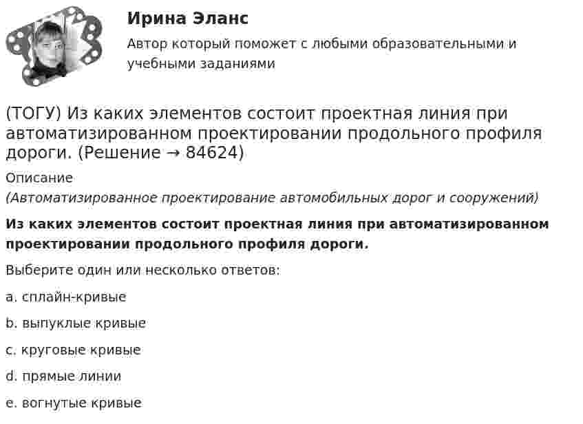      
            Описание
            (Автоматизированное проектирование автомобильных дорог и сооружений)Из каких элементов состоит проектная линия при автоматизированном проектировании продольного профиля дороги.Выберите один или несколько ответов:a. сплайн-кривыеb. выпуклые кривыеc. круговые кривые d. прямые линииe. вогнутые кривые   
            
            
            (ТОГУ) Из каких материалов устраивают покрытия усовершенствованных дорожных одежд.(ТОГУ) Из каких элементов состоит проектная линия при автоматизированном проектировании продольного профиля дороги.(ТОГУ Инженерная механика) В болтовом соединении, работающем на сдвиг, в стержне болта, установленного без зазора, действуют напряжения ...(ТОГУ Инженерная механика) Внутренние силовые факторы в поперечном сечении бруса находятся с помощью:(ТОГУ Инженерная механика) В передаточном механизме, схема которого показана на рисунке, числа зубьев колёс: Z1=20; Z2=40; Z3=20, если скорость вращения входного звена w1=50рад/сек, то скорость выходного (w3) составит …(ТОГУ Инженерная механика) В простом передаточном механизме при диаметрах звеньев D1=120 мм и D2=240 мм и частоте вращения выходного звена n2=300 об./мин. частота вращения входного звена n1 должна быть(ТОГУ Инженерная механика) В простом передаточном механизме, при диаметре входного звена D1 = 100 мм. и диаметре выходного звена D2 = 400 мм., передаточное отношение (i 1-2) равно ...(ТОГУ) Для методов оптимизации первого порядка характерно(ТОГУ) Для объединения эквивалентных схем однородных физических подсистем, выделенных в объекте, используют(ТОГУ) Дорожная одежда должна воспринимать нагрузку от транспортных средств и передавать ее на земляное полотно только в расчетный период.(ТОГУ) Если максимизируемая функция f(x) не является унимодальной на заданном отрезке, то ее называют … на этом отрезке(ТОГУ) Если радиус круговой кривой больше 2000 м, то автомобильная дорога проектируется без переходных кривых.(ТОГУ) Защитные дорожные сооружения - это сооружения, используемые при капитальном ремонте автомобильных дорог(ТОГУ) Из каких геометрических элементов состоит классическая схема закругления при тангенциальном трассировании.