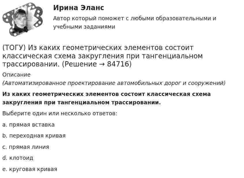      
            Описание
            (Автоматизированное проектирование автомобильных дорог и сооружений)Из каких геометрических элементов состоит классическая схема закругления при тангенциальном трассировании.Выберите один или несколько ответов:a. прямая вставкаb. переходная криваяc. прямая линияd. клотоидe. круговая кривая   
            
            
            (ТОГУ) Защитные дорожные сооружения - это сооружения, используемые при капитальном ремонте автомобильных дорог(ТОГУ) Из каких геометрических элементов состоит классическая схема закругления при тангенциальном трассировании.(ТОГУ) Из каких конструктивных элементов состоит дорожная одежда.(ТОГУ) Из каких материалов устраивают покрытия усовершенствованных дорожных одежд.(ТОГУ) Из каких элементов состоит проектная линия при автоматизированном проектировании продольного профиля дороги.(ТОГУ Инженерная механика) В болтовом соединении, работающем на сдвиг, в стержне болта, установленного без зазора, действуют напряжения ...(ТОГУ Инженерная механика) Внутренние силовые факторы в поперечном сечении бруса находятся с помощью:(ТОГУ) Для выполнения геометрического расчета цилиндрической зубчатой передачи внешнего зацепления модулю расчета механических передач КОМПАС-GEARS библиотеки КОМПАС-SHAFT 2D требуются следующие исходные данные(ТОГУ) Для деления потоков жидкости к рабочим полостям цилиндров и отвода жидкости на слив предназначен …(ТОГУ) Для измерения ровности покрытия нельзя использовать(ТОГУ) Для методов оптимизации первого порядка характерно(ТОГУ) Для объединения эквивалентных схем однородных физических подсистем, выделенных в объекте, используют(ТОГУ) Дорожная одежда должна воспринимать нагрузку от транспортных средств и передавать ее на земляное полотно только в расчетный период.(ТОГУ) Если максимизируемая функция f(x) не является унимодальной на заданном отрезке, то ее называют … на этом отрезке