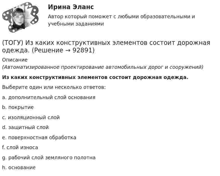      
            Описание
            (Автоматизированное проектирование автомобильных дорог и сооружений)Из каких конструктивных элементов состоит дорожная одежда.Выберите один или несколько ответов:a. дополнительный слой основанияb. покрытиеc. изоляционный слойd. защитный слойe. поверхностная обработкаf. слой износаg. рабочий слой земляного полотнаh. основание   
            
            
            (ТОГУ) Из каких геометрических элементов состоит классическая схема закругления при тангенциальном трассировании.(ТОГУ) Из каких конструктивных элементов состоит дорожная одежда.(ТОГУ) Из каких материалов устраивают покрытия усовершенствованных дорожных одежд.(ТОГУ) Из каких элементов состоит проектная линия при автоматизированном проектировании продольного профиля дороги.(ТОГУ Инженерная механика) В болтовом соединении, работающем на сдвиг, в стержне болта, установленного без зазора, действуют напряжения ...(ТОГУ Инженерная механика) Внутренние силовые факторы в поперечном сечении бруса находятся с помощью:(ТОГУ Инженерная механика) В передаточном механизме, схема которого показана на рисунке, числа зубьев колёс: Z1=20; Z2=40; Z3=20, если скорость вращения входного звена w1=50рад/сек, то скорость выходного (w3) составит …(ТОГУ) Для деления потоков жидкости к рабочим полостям цилиндров и отвода жидкости на слив предназначен …(ТОГУ) Для измерения ровности покрытия нельзя использовать(ТОГУ) Для методов оптимизации первого порядка характерно(ТОГУ) Для объединения эквивалентных схем однородных физических подсистем, выделенных в объекте, используют(ТОГУ) Дорожная одежда должна воспринимать нагрузку от транспортных средств и передавать ее на земляное полотно только в расчетный период.(ТОГУ) Если максимизируемая функция f(x) не является унимодальной на заданном отрезке, то ее называют … на этом отрезке(ТОГУ) Если радиус круговой кривой больше 2000 м, то автомобильная дорога проектируется без переходных кривых.