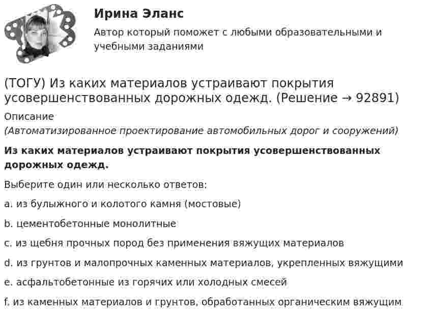      
            Описание
            (Автоматизированное проектирование автомобильных дорог и сооружений)Из каких материалов устраивают покрытия усовершенствованных дорожных одежд.Выберите один или несколько ответов:a. из булыжного и колотого камня (мостовые)b. цементобетонные монолитныеc. из щебня прочных пород без применения вяжущих материаловd. из грунтов и малопрочных каменных материалов, укрепленных вяжущимиe. асфальтобетонные из горячих или холодных смесейf. из каменных материалов и грунтов, обработанных органическим вяжущим   
            
            
            (ТОГУ) Из каких конструктивных элементов состоит дорожная одежда.(ТОГУ) Из каких материалов устраивают покрытия усовершенствованных дорожных одежд.(ТОГУ) Из каких элементов состоит проектная линия при автоматизированном проектировании продольного профиля дороги.(ТОГУ Инженерная механика) В болтовом соединении, работающем на сдвиг, в стержне болта, установленного без зазора, действуют напряжения ...(ТОГУ Инженерная механика) Внутренние силовые факторы в поперечном сечении бруса находятся с помощью:(ТОГУ Инженерная механика) В передаточном механизме, схема которого показана на рисунке, числа зубьев колёс: Z1=20; Z2=40; Z3=20, если скорость вращения входного звена w1=50рад/сек, то скорость выходного (w3) составит …(ТОГУ Инженерная механика) В простом передаточном механизме при диаметрах звеньев D1=120 мм и D2=240 мм и частоте вращения выходного звена n2=300 об./мин. частота вращения входного звена n1 должна быть(ТОГУ) Для измерения ровности покрытия нельзя использовать(ТОГУ) Для методов оптимизации первого порядка характерно(ТОГУ) Для объединения эквивалентных схем однородных физических подсистем, выделенных в объекте, используют(ТОГУ) Дорожная одежда должна воспринимать нагрузку от транспортных средств и передавать ее на земляное полотно только в расчетный период.(ТОГУ) Если максимизируемая функция f(x) не является унимодальной на заданном отрезке, то ее называют … на этом отрезке(ТОГУ) Если радиус круговой кривой больше 2000 м, то автомобильная дорога проектируется без переходных кривых.(ТОГУ) Защитные дорожные сооружения - это сооружения, используемые при капитальном ремонте автомобильных дорог