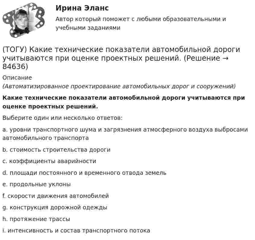      
            Описание
            (Автоматизированное проектирование автомобильных дорог и сооружений)Какие технические показатели автомобильной дороги учитываются при оценке проектных решений.Выберите один или несколько ответов:a. уровни транспортного шума и загрязнения атмосферного воздуха выбросами автомобильного транспортаb. стоимость строительства дорогиc. коэффициенты аварийностиd. площади постоянного и временного отвода земельe. продольные уклоныf. скорости движения автомобилейg. конструкция дорожной одеждыh. протяжение трассыi. интенсивность и состав транспортного потока   
            
            
            (ТОГУ) Какие свойства грузов учитываются при проектировании транспортирующих машин?(ТОГУ) Какие технические показатели автомобильной дороги учитываются при оценке проектных решений.(ТОГУ) Какие характеристики водосборного бассейна не определяются функцией  D,Az по точкам(ТОГУ) Как называется данный дефект земляного полотна(ТОГУ) Как называются проекты, если принятие или отказ от одного из них не влияет на возможность или эффективность принятия другого?(ТОГУ) Как называются участки, на которых высота насыпи больше высоты снежного покрова, но меньше высоты насыпи по условию снегонезаносимости(ТОГУ) Какое оборудование наиболее эффективно при изысканиях на высоком уровне автоматизации проектирование.(ТОГУ) Какая аббревиатура не относится к асфальтобетонным смесям(ТОГУ) Какая из величин характеризует точность линейных измерений?(ТОГУ) Какие геометрические характеристики позволяет определить функция Временный контур в подсистеме CREDO MIX(ТОГУ) Какие геометрические элементы принято считать базовыми.(ТОГУ) Какие из масштабов относится к масштабам планов?(ТОГУ) Какие искусственные сооружения предназначены для пропуска воды через автомобильную дорогу.(ТОГУ) Какие мероприятия предусматривают для профилактики образования пучин