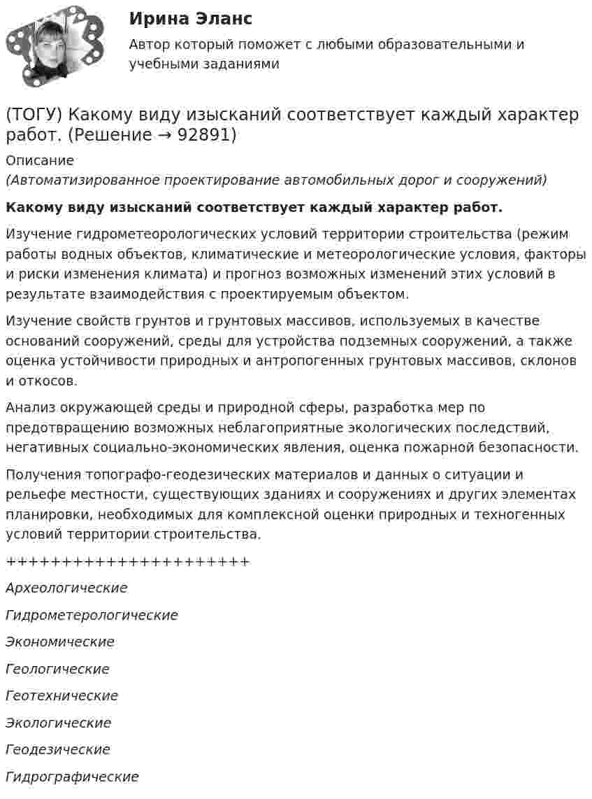     
            Описание
            (Автоматизированное проектирование автомобильных дорог и сооружений)Какому виду изысканий соответствует каждый характер работ.Изучение гидрометеорологических условий территории строительства (режим работы водных объектов, климатические и метеорологические условия, факторы и риски изменения климата) и прогноз возможных изменений этих условий в результате взаимодействия с проектируемым объектом.Изучение свойств грунтов и грунтовых массивов, используемых в качестве оснований сооружений, среды для устройства подземных сооружений, а также оценка устойчивости природных и антропогенных грунтовых массивов, склонов и откосов.Анализ окружающей среды и природной сферы, разработка мер по предотвращению возможных неблагоприятные экологических последствий, негативных социально-экономических явления, оценка пожарной безопасности.Получения топографо-геодезических материалов и данных о ситуации и рельефе местности, существующих зданиях и сооружениях и других элементах планировки, необходимых для комплексной оценки природных и техногенных условий территории строительства.++++++++++++++++++++++АрхеологическиеГидрометерологическиеЭкономическиеГеологическиеГеотехническиеЭкологическиеГеодезическиеГидрографические   
            
            
            (ТОГУ) Какой элемент обозначен под номером 6 на схеме.(ТОГУ) Какому виду изысканий соответствует каждый характер работ.(ТОГУ) Как определяют исполнителя проектных работ? (ТОГУ) Как распределяется невязка в приращениях координат?(ТОГУ) Как условно различают виды измельчения в зависимости от крупности зерен готового продукта?(ТОГУ) Какую модель характеризует массив исходных данных представленный на схеме (F, m, n, x0, y0, H₁₁, ..., H₁ₘ, ..., Hₙₘ  F - шаг сетки;  m - число точек по горизонтали;  n - число строк по вертикали;  H₁₁, ..., H₁ₘ, ..., Hₙₘ - высоты точек ...)(ТОГУ) Какую модель характеризует массив исходных данных представленный на схеме (H1, x11, y11, x12, y12, ..., x1j, y1j;  H2, x21, y21, x22, y22, ..., x2j, y2j;  ...  Hi, xi1, yy1, xi2, yi2, ..., xij, yij;  H1, H2, ..., Hi - высоты точек ...)(ТОГУ) Какое оборудование наиболее эффективно при изысканиях на высоком уровне автоматизации проектирование.(ТОГУ) Какой вид геодезических работ выполняется?(ТОГУ) Какой из масштабов относится к масштабам карт?(ТОГУ) Какой из показателей характеризует прочность покрытия(ТОГУ) Какой прибор предназначен для непосредственного измерения линий?(ТОГУ) Какой элемент необходимо использовать для указания в модели местности тальвегов и водоразделов.(ТОГУ) Какой элемент обозначен под номером 1 на схеме.