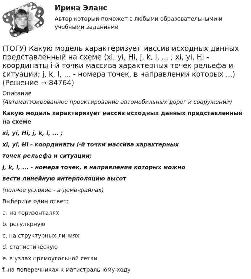     
            Описание
            (Автоматизированное проектирование автомобильных дорог и сооружений)Какую модель характеризует массив исходных данных представленный на схемеxi, yi, Hi, j, k, l, ... ;xi, yi, Hi - координаты i-й точки массива характерныхточек рельефа и ситуации;j, k, l, ... - номера точек, в направлении которых можновести линейную интерполяцию высот(полное условие - в демо-файлах)Выберите один ответ:a. на горизонталяхb. регулярнуюc. на структурных линияхd. статистическуюe. в узлах прямоугольной сеткиf. на поперечниках к магистральному ходу   
            
            
            (ТОГУ) Какую модель характеризует массив исходных данных представленный на схеме (H1, x11, y11, x12, y12, ..., x1j, y1j;  H2, x21, y21, x22, y22, ..., x2j, y2j;  ...  Hi, xi1, yy1, xi2, yi2, ..., xij, yij;  H1, H2, ..., Hi - высоты точек ...)(ТОГУ) Какую модель характеризует массив исходных данных представленный на схеме (xi, yi, Hi, j, k, l, ... ;  xi, yi, Hi - координаты i-й точки массива характерных  точек рельефа и ситуации;  j, k, l, ... - номера точек, в направлении которых ...)(ТОГУ) Как часто допускается устраивать скважные при пересеченной форме рельефа(ТОГУ) Камой элемент (слой) общей цифровой модели местности является обязательным.(ТОГУ) Канат тройной свивки называется … (ТОГУ) К какой группе цифровых моделей местности относится модель представленная на схеме (см. рисунок)(ТОГУ) К какой группе цифровых моделей местности относится модель представленная на схеме (см. рисунок)(ТОГУ) Какой элемент обозначен под номером 1 на схеме.(ТОГУ) Какой элемент обозначен под номером 2 на схеме.(ТОГУ) Какой элемент обозначен под номером 6 на схеме.(ТОГУ) Какому виду изысканий соответствует каждый характер работ.(ТОГУ) Как определяют исполнителя проектных работ? (ТОГУ) Как распределяется невязка в приращениях координат?(ТОГУ) Как условно различают виды измельчения в зависимости от крупности зерен готового продукта?