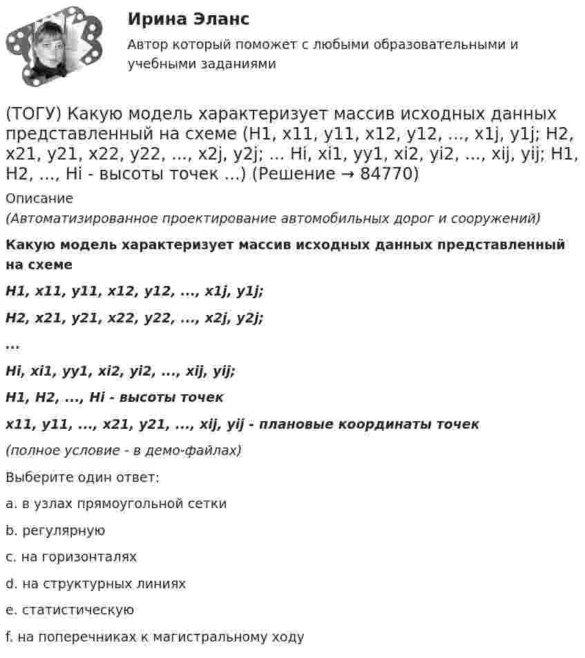    
            Описание
            (Автоматизированное проектирование автомобильных дорог и сооружений)Какую модель характеризует массив исходных данных представленный на схемеH1, x11, y11, x12, y12, ..., x1j, y1j;H2, x21, y21, x22, y22, ..., x2j, y2j;...Hi, xi1, yy1, xi2, yi2, ..., xij, yij;H1, H2, ..., Hi - высоты точекx11, y11, ..., x21, y21, ..., xij, yij - плановые координаты точек(полное условие - в демо-файлах)Выберите один ответ:a. в узлах прямоугольной сеткиb. регулярнуюc. на горизонталяхd. на структурных линияхe. статистическуюf. на поперечниках к магистральному ходу   
            
            
            (ТОГУ) Какую модель характеризует массив исходных данных представленный на схеме (F, m, n, x0, y0, H₁₁, ..., H₁ₘ, ..., Hₙₘ  F - шаг сетки;  m - число точек по горизонтали;  n - число строк по вертикали;  H₁₁, ..., H₁ₘ, ..., Hₙₘ - высоты точек ...)(ТОГУ) Какую модель характеризует массив исходных данных представленный на схеме (H1, x11, y11, x12, y12, ..., x1j, y1j;  H2, x21, y21, x22, y22, ..., x2j, y2j;  ...  Hi, xi1, yy1, xi2, yi2, ..., xij, yij;  H1, H2, ..., Hi - высоты точек ...)(ТОГУ) Какую модель характеризует массив исходных данных представленный на схеме (xi, yi, Hi, j, k, l, ... ;  xi, yi, Hi - координаты i-й точки массива характерных  точек рельефа и ситуации;  j, k, l, ... - номера точек, в направлении которых ...)(ТОГУ) Как часто допускается устраивать скважные при пересеченной форме рельефа(ТОГУ) Камой элемент (слой) общей цифровой модели местности является обязательным.(ТОГУ) Канат тройной свивки называется … (ТОГУ) К какой группе цифровых моделей местности относится модель представленная на схеме (см. рисунок)(ТОГУ) Какой элемент необходимо использовать для указания в модели местности тальвегов и водоразделов.(ТОГУ) Какой элемент обозначен под номером 1 на схеме.(ТОГУ) Какой элемент обозначен под номером 2 на схеме.(ТОГУ) Какой элемент обозначен под номером 6 на схеме.(ТОГУ) Какому виду изысканий соответствует каждый характер работ.(ТОГУ) Как определяют исполнителя проектных работ? (ТОГУ) Как распределяется невязка в приращениях координат?