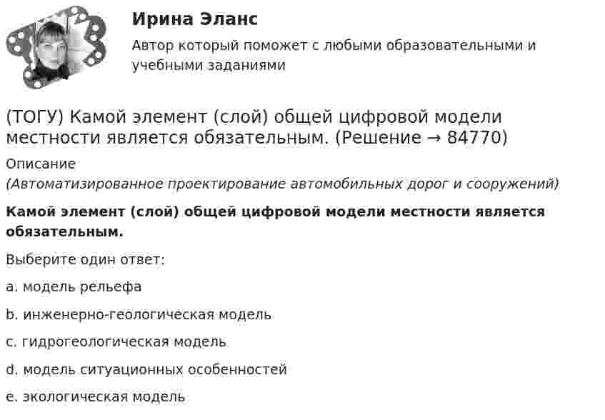      
            Описание
            (Автоматизированное проектирование автомобильных дорог и сооружений)Камой элемент (слой) общей цифровой модели местности является обязательным.Выберите один ответ:a. модель рельефаb. инженерно-геологическая модельc. гидрогеологическая модельd. модель ситуационных особенностейe. экологическая модель   
            
            
            (ТОГУ) Как часто допускается устраивать скважные при пересеченной форме рельефа(ТОГУ) Камой элемент (слой) общей цифровой модели местности является обязательным.(ТОГУ) Канат тройной свивки называется … (ТОГУ) К какой группе цифровых моделей местности относится модель представленная на схеме (см. рисунок)(ТОГУ) К какой группе цифровых моделей местности относится модель представленная на схеме (см. рисунок)(ТОГУ) К какой группе цифровых моделей местности относится модель представленная на схеме (см. рисунок)(ТОГУ) К какому виду съемок относится тахеометрическая съемка?(ТОГУ) Какой элемент обозначен под номером 6 на схеме.(ТОГУ) Какому виду изысканий соответствует каждый характер работ.(ТОГУ) Как определяют исполнителя проектных работ? (ТОГУ) Как распределяется невязка в приращениях координат?(ТОГУ) Как условно различают виды измельчения в зависимости от крупности зерен готового продукта?(ТОГУ) Какую модель характеризует массив исходных данных представленный на схеме (F, m, n, x0, y0, H₁₁, ..., H₁ₘ, ..., Hₙₘ  F - шаг сетки;  m - число точек по горизонтали;  n - число строк по вертикали;  H₁₁, ..., H₁ₘ, ..., Hₙₘ - высоты точек ...)(ТОГУ) Какую модель характеризует массив исходных данных представленный на схеме (H1, x11, y11, x12, y12, ..., x1j, y1j;  H2, x21, y21, x22, y22, ..., x2j, y2j;  ...  Hi, xi1, yy1, xi2, yi2, ..., xij, yij;  H1, H2, ..., Hi - высоты точек ...)