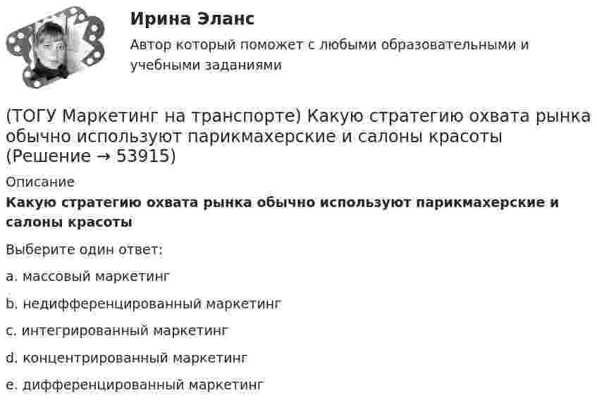      
            Описание
            Какую стратегию охвата рынка обычно используют парикмахерские и салоны красотыВыберите один ответ:a. массовый маркетинг b. недифференцированный маркетинг c. интегрированный маркетинг d. концентрированный маркетинг e. дифференцированный маркетинг   
            
            
            (ТОГУ Маркетинг на транспорте) Источником идей для создания новой услуги на транспорте являются(ТОГУ Маркетинг на транспорте) Какую стратегию охвата рынка обычно используют парикмахерские и салоны красоты(ТОГУ Маркетинг на транспорте) К какому виду следует отнести цель стимулирования продаж в предновогодний период(ТОГУ Маркетинг на транспорте) К оперативным каналам связей с общественностью относится(ТОГУ Маркетинг на транспорте) К элементам коммуникационной политики относятся:(ТОГУ Маркетинг на транспорте) Личная продажа – это(ТОГУ Маркетинг на транспорте) Микросреда фирмы - это(ТОГУ Логика и основы критического мышления) По типу отношения между участниками выделяются следующие виды коммуникации(ТОГУ) Максимальная длина прямой вставки не должна превышать 3500 м, для автомобильных дорог II категории.(ТОГУ Маркетинг на транспорте) Выход на новый рынок в маркетинге считается(ТОГУ Маркетинг на транспорте) Группы, которые оказывают влияние на способность предприятия достигать поставленных целей – это:(ТОГУ Маркетинг на транспорте) Для функционирования маркетинговой информационной системы необходимы следующие ресурсы:(ТОГУ Маркетинг на транспорте) Жизненный цикл товара – это:(ТОГУ Маркетинг на транспорте) Изучение различных справочников и статистической литературы в маркетинге относится к исследованиям, которые называются