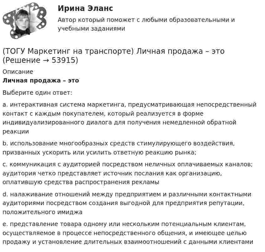      
            Описание
            Личная продажа – этоВыберите один ответ:a. интерактивная система маркетинга, предусматривающая непосредственный контакт с каждым покупателем, который реализуется в форме индивидуализированного диалога для получения немедленной обратной реакции b. использование многообразных средств стимулирующего воздействия, призванных ускорить или усилить ответную реакцию рынка; c. коммуникация с аудиторией посредством неличных оплачиваемых каналов; аудитория четко представляет источник послания как организацию, оплатившую средства распространения рекламы d. налаживание отношений между предприятием и различными контактными аудиториями посредством создания выгодной для предприятия репутации, положительного имиджа e. представление товара одному или нескольким потенциальным клиентам, осуществляемое в процессе непосредственного общения, и имеющее целью продажу и установление длительных взаимоотношений с данными клиентами   
            
            
            (ТОГУ Маркетинг на транспорте) К элементам коммуникационной политики относятся:(ТОГУ Маркетинг на транспорте) Личная продажа – это(ТОГУ Маркетинг на транспорте) Микросреда фирмы - это(ТОГУ Маркетинг на транспорте) На параметры спроса рынка транспортных услуг оказывает влияние их(ТОГУ Маркетинг на транспорте) На структуру службы маркетинга влияют такие факторы, как:(ТОГУ Маркетинг на транспорте) Объектом изучения маркетолога, в первую очередь, являются(ТОГУ Маркетинг на транспорте) «Отрицательный спрос» в маркетинге означает:(ТОГУ Маркетинг на транспорте) Для функционирования маркетинговой информационной системы необходимы следующие ресурсы:(ТОГУ Маркетинг на транспорте) Жизненный цикл товара – это:(ТОГУ Маркетинг на транспорте) Изучение различных справочников и статистической литературы в маркетинге относится к исследованиям, которые называются(ТОГУ Маркетинг на транспорте) Исследование поведения людей в магазине предполагает следующую форму наблюдения:(ТОГУ Маркетинг на транспорте) Источником идей для создания новой услуги на транспорте являются(ТОГУ Маркетинг на транспорте) Какую стратегию охвата рынка обычно используют парикмахерские и салоны красоты(ТОГУ Маркетинг на транспорте) К какому виду следует отнести цель стимулирования продаж в предновогодний период