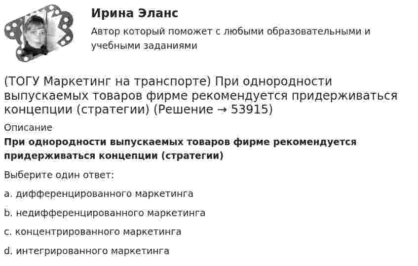      
            Описание
            При однородности выпускаемых товаров фирме рекомендуется придерживаться концепции (стратегии)Выберите один ответ:a. дифференцированного маркетинга b. недифференцированного маркетинга c. концентрированного маркетинга d. интегрированного маркетинга   
            
            
            (ТОГУ Маркетинг на транспорте) Предприятию необходимо определить удельный вес посетителей магазина, которые сделали покупки. Для этого целесообразно использовать:(ТОГУ Маркетинг на транспорте) При однородности выпускаемых товаров фирме рекомендуется придерживаться концепции (стратегии)(ТОГУ Маркетинг на транспорте) Расширение сервисных услуг относится к (ТОГУ Маркетинг на транспорте) Реклама, используемая для услуг, находящихся на стадии введения на рынок, называется(ТОГУ Маркетинг на транспорте) Ремаркетинг связан со спросом, который является(ТОГУ Маркетинг на транспорте) Стратегия интегрированного роста – это (ТОГУ Маркетинг на транспорте) Тариф на услуги транспорта определяется такими факторами, как:(ТОГУ Маркетинг на транспорте) К элементам коммуникационной политики относятся:(ТОГУ Маркетинг на транспорте) Личная продажа – это(ТОГУ Маркетинг на транспорте) Микросреда фирмы - это(ТОГУ Маркетинг на транспорте) На параметры спроса рынка транспортных услуг оказывает влияние их(ТОГУ Маркетинг на транспорте) На структуру службы маркетинга влияют такие факторы, как:(ТОГУ Маркетинг на транспорте) Объектом изучения маркетолога, в первую очередь, являются(ТОГУ Маркетинг на транспорте) «Отрицательный спрос» в маркетинге означает: