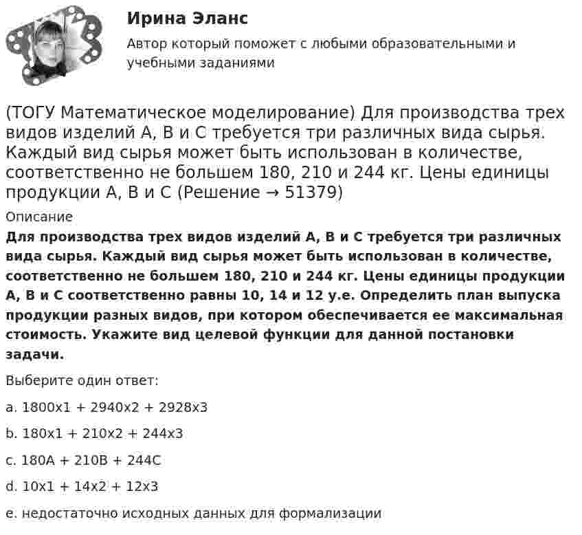      
            Описание
            Для производства трех видов изделий A, B и C требуется три различных вида сырья. Каждый вид сырья может быть использован в количестве, соответственно не большем 180, 210 и 244 кг. Цены единицы продукции A, B и C соответственно равны 10, 14 и 12 у.е. Определить план выпуска продукции разных видов, при котором обеспечивается ее максимальная стоимость. Укажите вид целевой функции для данной постановки задачи.Выберите один ответ:a. 1800x1 + 2940x2 + 2928x3b. 180x1 + 210x2 + 244x3c. 180A + 210B + 244Cd. 10x1 + 14x2 + 12x3e. недостаточно исходных данных для формализации  
            
            
            (ТОГУ Математическое моделирование) Выберите численное значение разрешающего элемента для приведенной стандартной таблицы.(ТОГУ Математическое моделирование) Для производства трех видов изделий A, B и C требуется три различных вида сырья. Каждый вид сырья может быть использован в количестве, соответственно не большем 180, 210 и 244 кг. Цены единицы продукции A, B и C(ТОГУ Математическое моделирование) Для стандартной формы записи задачи ЛП характерны следующие признаки(ТОГУ Математическое моделирование) Если в стандартной таблице все свободные члены неотрицательны, следовательно, получено ... решение(ТОГУ Математическое моделирование) Если задача линейного программирования содержит ограничения типа равенств необходимо(ТОГУ Математическое моделирование) Если задача ЛП задана в смешанной форме, то первым базисом являются(ТОГУ Математическое моделирование) Если стандартная таблица не удовлетворяет признаку опорного решения необходимо(ТОГУ Маркетинг на транспорте) Экономическая составляющая макросреды связана с:(ТОГУ) Математическая модель, задающая алгоритм вычисления выходных характеристик при известных внутренних параметрах с учетом входных воздействий и внешних факторов, называется(ТОГУ) Математическая модель местности состоит из точек с координатами X (широта), Y (долгота), Z (высота).(ТОГУ Математическое моделирование) 6x1 + 4x2 + 12x3 → min  2x1 + 3x2 + 4x3 ≤ 3  2x1 + x2 + 4x3 ≤ 4  x2 + 2x3 ≤ 6  Задача ЛП записана(ТОГУ Математическое моделирование) В основе метода модифицированных Жордановых исключений лежит идея(ТОГУ Математическое моделирование) В случае превышения запасов груза у поставщиков над потребностями потребителей необходимо(ТОГУ Математическое моделирование) Вспомогательная целевая функция служит для