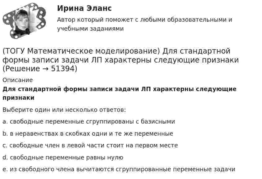      
            Описание
            Для стандартной формы записи задачи ЛП характерны следующие признакиВыберите один или несколько ответов:a. свободные переменные сгруппированы с базисными b. в неравенствах в скобках одни и те же переменные c. свободные член в левой части стоит на первом месте d. свободные переменные равны нулю e. из свободного члена вычитаются сгруппированные переменные задачи   
            
            
            (ТОГУ Математическое моделирование) Для производства трех видов изделий A, B и C требуется три различных вида сырья. Каждый вид сырья может быть использован в количестве, соответственно не большем 180, 210 и 244 кг. Цены единицы продукции A, B и C(ТОГУ Математическое моделирование) Для стандартной формы записи задачи ЛП характерны следующие признаки(ТОГУ Математическое моделирование) Если в стандартной таблице все свободные члены неотрицательны, следовательно, получено ... решение(ТОГУ Математическое моделирование) Если задача линейного программирования содержит ограничения типа равенств необходимо(ТОГУ Математическое моделирование) Если задача ЛП задана в смешанной форме, то первым базисом являются(ТОГУ Математическое моделирование) Если стандартная таблица не удовлетворяет признаку опорного решения необходимо(ТОГУ Математическое моделирование) Если сумма оценок выполнения единицы объёма работы машиной больше цены этой работы, то(ТОГУ) Математическая модель, задающая алгоритм вычисления выходных характеристик при известных внутренних параметрах с учетом входных воздействий и внешних факторов, называется(ТОГУ) Математическая модель местности состоит из точек с координатами X (широта), Y (долгота), Z (высота).(ТОГУ Математическое моделирование) 6x1 + 4x2 + 12x3 → min  2x1 + 3x2 + 4x3 ≤ 3  2x1 + x2 + 4x3 ≤ 4  x2 + 2x3 ≤ 6  Задача ЛП записана(ТОГУ Математическое моделирование) В основе метода модифицированных Жордановых исключений лежит идея(ТОГУ Математическое моделирование) В случае превышения запасов груза у поставщиков над потребностями потребителей необходимо(ТОГУ Математическое моделирование) Вспомогательная целевая функция служит для(ТОГУ Математическое моделирование) В транспортной задаче опорное решение может быть получено следующими методами