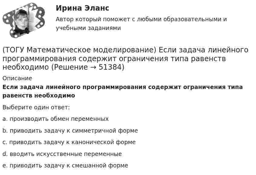      
            Описание
            Если задача линейного программирования содержит ограничения типа равенств необходимоВыберите один ответ:a. производить обмен переменных b. приводить задачу к симметричной форме c. приводить задачу к канонической форме d. вводить искусственные переменные e. приводить задачу к смешанной форме   
            
            
            (ТОГУ Математическое моделирование) Если в стандартной таблице все свободные члены неотрицательны, следовательно, получено ... решение(ТОГУ Математическое моделирование) Если задача линейного программирования содержит ограничения типа равенств необходимо(ТОГУ Математическое моделирование) Если задача ЛП задана в смешанной форме, то первым базисом являются(ТОГУ Математическое моделирование) Если стандартная таблица не удовлетворяет признаку опорного решения необходимо(ТОГУ Математическое моделирование) Если сумма оценок выполнения единицы объёма работы машиной больше цены этой работы, то(ТОГУ Математическое моделирование) Если суммарный ресурс машины для выполнения определенного вида работ не используется полностью на данном виде работ, то(ТОГУ Математическое моделирование) Имеются две станции, соединенные двухпутной железной дорогой. Необходимо выполнить множество заказов на поставку грузов между станциями. Составить план формирования составов с целью минимизации суммарного времени(ТОГУ Математическое моделирование) 6x1 + 4x2 + 12x3 → min  2x1 + 3x2 + 4x3 ≤ 3  2x1 + x2 + 4x3 ≤ 4  x2 + 2x3 ≤ 6  Задача ЛП записана(ТОГУ Математическое моделирование) В основе метода модифицированных Жордановых исключений лежит идея(ТОГУ Математическое моделирование) В случае превышения запасов груза у поставщиков над потребностями потребителей необходимо(ТОГУ Математическое моделирование) Вспомогательная целевая функция служит для(ТОГУ Математическое моделирование) В транспортной задаче опорное решение может быть получено следующими методами(ТОГУ Математическое моделирование) Выберите численное значение разрешающего элемента для приведенной стандартной таблицы.(ТОГУ Математическое моделирование) Для производства трех видов изделий A, B и C требуется три различных вида сырья. Каждый вид сырья может быть использован в количестве, соответственно не большем 180, 210 и 244 кг. Цены единицы продукции A, B и C