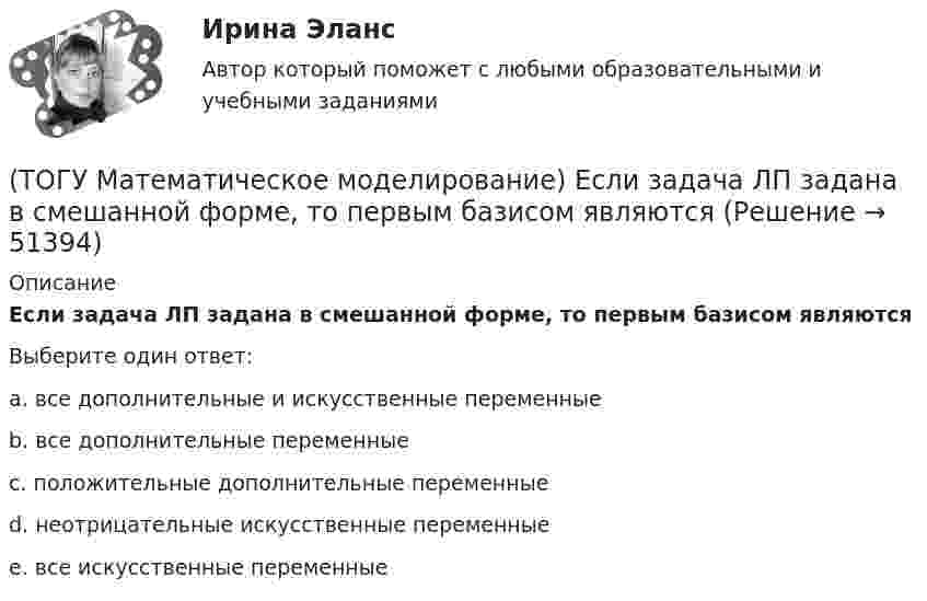      
            Описание
            Если задача ЛП задана в смешанной форме, то первым базисом являютсяВыберите один ответ:a. все дополнительные и искусственные переменные b. все дополнительные переменные c. положительные дополнительные переменные d. неотрицательные искусственные переменные e. все искусственные переменные   
            
            
            (ТОГУ Математическое моделирование) Если задача линейного программирования содержит ограничения типа равенств необходимо(ТОГУ Математическое моделирование) Если задача ЛП задана в смешанной форме, то первым базисом являются(ТОГУ Математическое моделирование) Если стандартная таблица не удовлетворяет признаку опорного решения необходимо(ТОГУ Математическое моделирование) Если сумма оценок выполнения единицы объёма работы машиной больше цены этой работы, то(ТОГУ Математическое моделирование) Если суммарный ресурс машины для выполнения определенного вида работ не используется полностью на данном виде работ, то(ТОГУ Математическое моделирование) Имеются две станции, соединенные двухпутной железной дорогой. Необходимо выполнить множество заказов на поставку грузов между станциями. Составить план формирования составов с целью минимизации суммарного времени(ТОГУ Математическое моделирование) К достижениям статистического направления относится(ТОГУ Математическое моделирование) В основе метода модифицированных Жордановых исключений лежит идея(ТОГУ Математическое моделирование) В случае превышения запасов груза у поставщиков над потребностями потребителей необходимо(ТОГУ Математическое моделирование) Вспомогательная целевая функция служит для(ТОГУ Математическое моделирование) В транспортной задаче опорное решение может быть получено следующими методами(ТОГУ Математическое моделирование) Выберите численное значение разрешающего элемента для приведенной стандартной таблицы.(ТОГУ Математическое моделирование) Для производства трех видов изделий A, B и C требуется три различных вида сырья. Каждый вид сырья может быть использован в количестве, соответственно не большем 180, 210 и 244 кг. Цены единицы продукции A, B и C(ТОГУ Математическое моделирование) Для стандартной формы записи задачи ЛП характерны следующие признаки
