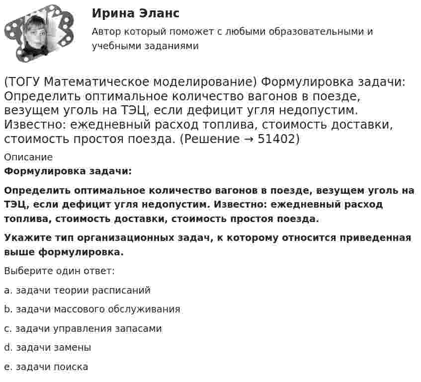      
            Описание
            Формулировка задачи:Определить оптимальное количество вагонов в поезде, везущем уголь на ТЭЦ, если дефицит угля недопустим. Известно: ежедневный расход топлива, стоимость доставки, стоимость простоя поезда.Укажите тип организационных задач, к которому относится приведенная выше формулировка.Выберите один ответ:a. задачи теории расписаний b. задачи массового обслуживания c. задачи управления запасами d. задачи замены e. задачи поиска   
            
            
            (ТОГУ Математическое моделирование) Уравнение с угловым коэффициентом для линейного уравнения 4x1 + 8x2 = 12 будет иметь вид(ТОГУ Математическое моделирование) Формулировка задачи:  Определить оптимальное количество вагонов в поезде, везущем уголь на ТЭЦ, если дефицит угля недопустим. Известно: ежедневный расход топлива, стоимость доставки, стоимость простоя поезда.(ТОГУ Математическое моделирование) Экономико-математическая модель может быть представлена в следующей форме(ТОГУ Менеджмент) Если из календарного фонда времени работы предприятия исключить часть рабочего времени между сменами и время нерабочих дней, то получится:(ТОГУ Менеджмент) Если исключить из режимного фонда времени предприятия затраты времени на плановый ремонт и время на нахождения оборудования в резерве, то получится:(ТОГУ Менеджмент) Какая деятельность не относится к организации структуры предприятия:(ТОГУ Менеджмент) Какая деятельность относится к организации структуры предприятия:(ТОГУ Математическое моделирование) При формировании системы потенциалов первым присваивается потенциал(ТОГУ Математическое моделирование) Решением является оптимальным, если найдены координаты вершины ОДР, в которой целевая функция(ТОГУ Математическое моделирование) Свободный член x1 x2  L  1,5  1,5  16  y1  1,9  18  23  y2  54  11  48  Введите оптимальное значение переменной y2(ТОГУ Математическое моделирование) Статистическая экономика основывается на(ТОГУ Математическое моделирование) Существуют следующие требования к моделям(ТОГУ Математическое моделирование) Транспортная задача на сети решается методом(ТОГУ Математическое моделирование) Уравнение вида x = a + by называется