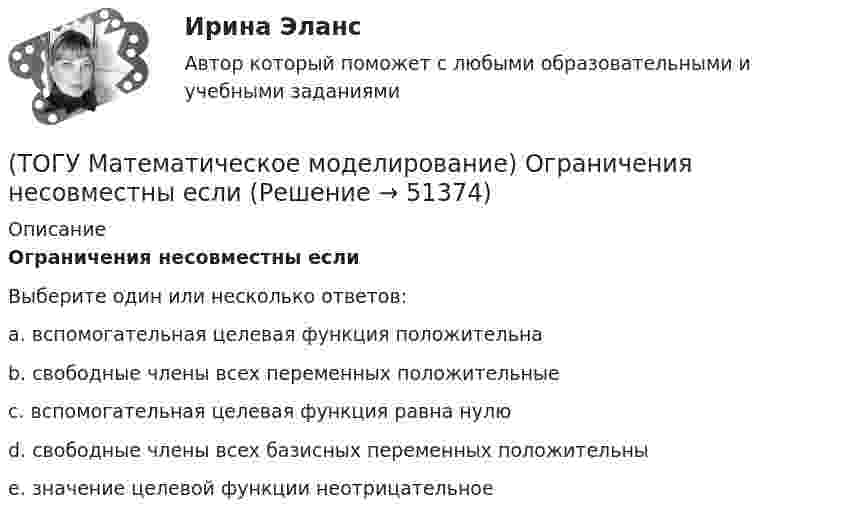      
            Описание
            Ограничения несовместны еслиВыберите один или несколько ответов:a. вспомогательная целевая функция положительна b. свободные члены всех переменных положительные c. вспомогательная целевая функция равна нулю d. свободные члены всех базисных переменных положительны e. значение целевой функции неотрицательное   
            
            
            (ТОГУ Математическое моделирование) Необходимо сделать прогноз объема продаж в воскресенье на основе известных данных об объемах продаж в предыдущие шесть дней.  Данная организационная задача относится к следующему типу.(ТОГУ Математическое моделирование) Ограничения несовместны если(ТОГУ Математическое моделирование) После того, как план был улучшен необходимо провести корректировку потенциалов вершинам(ТОГУ Математическое моделирование) Представителями математической школы являются(ТОГУ Математическое моделирование) Приведена транспортная матрица, в которой выполняется поиск опорного решения методом двойного предпочтения. Укажите какую клетку необходимо заполнить перевозкой на следующем шаге.(ТОГУ Математическое моделирование) Приведена транспортная матрица, в которой выполняется поиск опорного решения методом северо-западного угла. Введите значение объема перевозок от поставщика A2 к потребителю B2(ТОГУ Математическое моделирование) При формировании системы потенциалов первым присваивается потенциал(ТОГУ Математическое моделирование) Если задача линейного программирования содержит ограничения типа равенств необходимо(ТОГУ Математическое моделирование) Если задача ЛП задана в смешанной форме, то первым базисом являются(ТОГУ Математическое моделирование) Если стандартная таблица не удовлетворяет признаку опорного решения необходимо(ТОГУ Математическое моделирование) Если сумма оценок выполнения единицы объёма работы машиной больше цены этой работы, то(ТОГУ Математическое моделирование) Если суммарный ресурс машины для выполнения определенного вида работ не используется полностью на данном виде работ, то(ТОГУ Математическое моделирование) Имеются две станции, соединенные двухпутной железной дорогой. Необходимо выполнить множество заказов на поставку грузов между станциями. Составить план формирования составов с целью минимизации суммарного времени(ТОГУ Математическое моделирование) К достижениям статистического направления относится