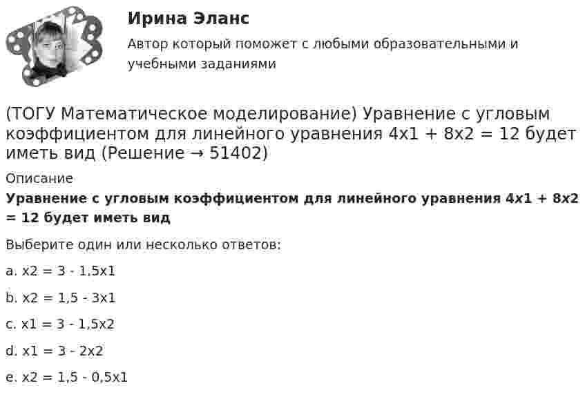      
            Описание
            Уравнение с угловым коэффициентом для линейного уравнения 4x1 + 8x2 = 12 будет иметь видВыберите один или несколько ответов:a. x2 = 3 - 1,5x1 b. x2 = 1,5 - 3x1 c. x1 = 3 - 1,5x2 d. x1 = 3 - 2x2 e. x2 = 1,5 - 0,5x1   
            
            
            (ТОГУ Математическое моделирование) Уравнение вида  x/a + y/b = 1  называется(ТОГУ Математическое моделирование) Уравнение с угловым коэффициентом для линейного уравнения 4x1 + 8x2 = 12 будет иметь вид(ТОГУ Математическое моделирование) Формулировка задачи:  Определить оптимальное количество вагонов в поезде, везущем уголь на ТЭЦ, если дефицит угля недопустим. Известно: ежедневный расход топлива, стоимость доставки, стоимость простоя поезда.(ТОГУ Математическое моделирование) Экономико-математическая модель может быть представлена в следующей форме(ТОГУ Менеджмент) Если из календарного фонда времени работы предприятия исключить часть рабочего времени между сменами и время нерабочих дней, то получится:(ТОГУ Менеджмент) Если исключить из режимного фонда времени предприятия затраты времени на плановый ремонт и время на нахождения оборудования в резерве, то получится:(ТОГУ Менеджмент) Какая деятельность не относится к организации структуры предприятия:(ТОГУ Математическое моделирование) Приведена транспортная матрица, в которой выполняется поиск опорного решения методом северо-западного угла. Введите значение объема перевозок от поставщика A2 к потребителю B2(ТОГУ Математическое моделирование) При формировании системы потенциалов первым присваивается потенциал(ТОГУ Математическое моделирование) Решением является оптимальным, если найдены координаты вершины ОДР, в которой целевая функция(ТОГУ Математическое моделирование) Свободный член x1 x2  L  1,5  1,5  16  y1  1,9  18  23  y2  54  11  48  Введите оптимальное значение переменной y2(ТОГУ Математическое моделирование) Статистическая экономика основывается на(ТОГУ Математическое моделирование) Существуют следующие требования к моделям(ТОГУ Математическое моделирование) Транспортная задача на сети решается методом