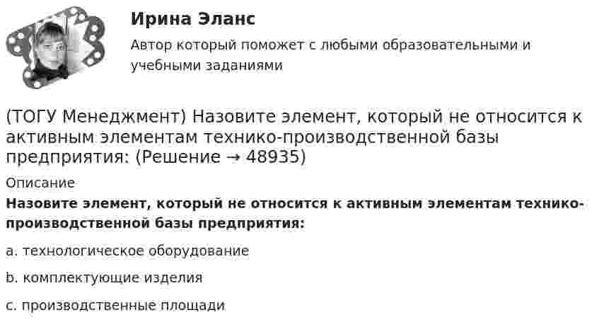      
            Описание
            Назовите элемент, который не относится к активным элементам технико-производственной базы предприятия:a. технологическое оборудование b. комплектующие изделия c. производственные площади   
            
            
            (ТОГУ Менеджмент) Назовите, что не относится к основным задачам перспективного планирования на предприятии:(ТОГУ Менеджмент) Назовите элемент, который не относится к активным элементам технико-производственной базы предприятия:(ТОГУ Менеджмент) Назовите элемент, который относится к активным элементам технико-производственной базы предприятия:(ТОГУ Менеджмент) Назовите элемент, который относится к пассивным элементам технико-производственной базы предприятия:(ТОГУ Менеджмент) Оперативно-календарное планирование на предприятии:(ТОГУ Менеджмент) Особенность производственной системы, отражающая способность производить необходимую продукцию или оказывать услуги, называется:(ТОГУ Менеджмент) Особенность производственной системы, проявляющаяся в материальном и энергетическом обмене, а также в обмене информацией, называется:(ТОГУ Менеджмент) Метод управления, направленный на выявление и развитие индивидуальных способностей каждого работника предприятия, позволяющих обеспечить максимальную самореализацию личности в производственном процессе, называется:(ТОГУ Менеджмент) Метод управления, также называемый методом властной мотивации:(ТОГУ Менеджмент) Назовите вид движения производственных процессов, представленный на рисунке:(ТОГУ Менеджмент) Назовите вид движения производственных процессов, представленный на рисунке:(ТОГУ Менеджмент) Назовите, какая деятельность относится к организации рабочих процессов на предприятии:(ТОГУ Менеджмент) Назовите показатели производственной программы, которые чаще всего применяются во внутрипроизводственном планировании для оценки трудоемкости единицы продукции и производственной программы в целом:(ТОГУ Менеджмент) Назовите характеристику, которая не относится к серийному производству: