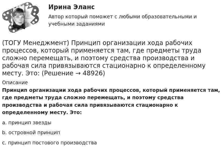      
            Описание
            Принцип организации хода рабочих процессов, который применяется там, где предметы труда сложно перемещать, и поэтому средства производства и рабочая сила привязываются стационарно к определенному месту. Это:a. принцип звезды b. островной принцип c. принцип постового производства   
            
            
            (ТОГУ Менеджмент) Принцип организации хода рабочих процессов, который позволяет предотвращать монотонность работы из-за разделения труда по принципу исполнения (последовательность работы сотрудников гибко чередуется выполнением разнообразных заданий)(ТОГУ Менеджмент) Принцип организации хода рабочих процессов, который применяется там, где предметы труда сложно перемещать, и поэтому средства производства и рабочая сила привязываются стационарно к определенному месту. Это:(ТОГУ Менеджмент) Принцип производственного менеджмента, позволяющий менеджерам импровизировать в своей деятельности, искать индивидуальные подходы к ситуации, что позволяет найти выход из, казалось бы, безвыходной ситуации, называется:(ТОГУ Менеджмент) Принцип производственного менеджмента, предполагающий непрерывный контроль поведения объекта управления, который все время стремится «вырваться из-под опеки», называется:(ТОГУ Менеджмент) Принцип прямоточности производственных процессов предполагает:(ТОГУ Менеджмент) Принцип специализации производственных процессов предполагает:(ТОГУ Менеджмент) Принцип структурирования организационной деятельности, который требует максимально беспрепятственного взаимодействия между рабочими местами в целях выполнения задания предприятия:(ТОГУ Менеджмент) Под долговременностью производственных систем понимают:(ТОГУ Менеджмент) Под результативностью производственной системы понимают:(ТОГУ Менеджмент) Понятия «специализация» и «концентрация» относятся к особенности производственной системы, которая называется:(ТОГУ Менеджмент) Признак, который не характеризует поточное производство:(ТОГУ Менеджмент) Признак, характеризующий непоточное производство:(ТОГУ Менеджмент) Признак, характеризующий поточное производство:(ТОГУ Менеджмент) Принцип менеджмента, подразумевающий, что к каждому объекту управления должен быть свой подход, учитывающий его специфику, называется: