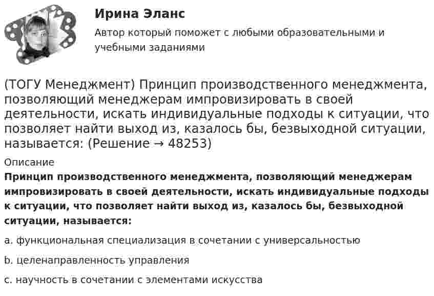      
            Описание
            Принцип производственного менеджмента, позволяющий менеджерам импровизировать в своей деятельности, искать индивидуальные подходы к ситуации, что позволяет найти выход из, казалось бы, безвыходной ситуации, называется:a.  функциональная специализация в сочетании с универсальностью b. целенаправленность управления c. научность в сочетании с элементами искусства   
            
            
            (ТОГУ Менеджмент) Принцип организации хода рабочих процессов, который применяется там, где предметы труда сложно перемещать, и поэтому средства производства и рабочая сила привязываются стационарно к определенному месту. Это:(ТОГУ Менеджмент) Принцип производственного менеджмента, позволяющий менеджерам импровизировать в своей деятельности, искать индивидуальные подходы к ситуации, что позволяет найти выход из, казалось бы, безвыходной ситуации, называется:(ТОГУ Менеджмент) Принцип производственного менеджмента, предполагающий непрерывный контроль поведения объекта управления, который все время стремится «вырваться из-под опеки», называется:(ТОГУ Менеджмент) Принцип прямоточности производственных процессов предполагает:(ТОГУ Менеджмент) Принцип специализации производственных процессов предполагает:(ТОГУ Менеджмент) Принцип структурирования организационной деятельности, который требует максимально беспрепятственного взаимодействия между рабочими местами в целях выполнения задания предприятия:(ТОГУ Менеджмент) Принцип структурирования организационной деятельности подразумевающий, что организация не должна быть слишком неподвижной, а должна иметь возможность гибко приспосабливаться к рыночным изменениям:(ТОГУ Менеджмент) Под результативностью производственной системы понимают:(ТОГУ Менеджмент) Понятия «специализация» и «концентрация» относятся к особенности производственной системы, которая называется:(ТОГУ Менеджмент) Признак, который не характеризует поточное производство:(ТОГУ Менеджмент) Признак, характеризующий непоточное производство:(ТОГУ Менеджмент) Признак, характеризующий поточное производство:(ТОГУ Менеджмент) Принцип менеджмента, подразумевающий, что к каждому объекту управления должен быть свой подход, учитывающий его специфику, называется:(ТОГУ Менеджмент) Принцип непрерывности производственных процессов предполагает: