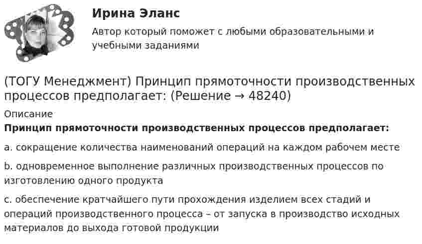      
            Описание
            Принцип прямоточности производственных процессов предполагает:a. сокращение количества наименований операций на каждом рабочем месте b. одновременное выполнение различных производственных процессов по изготовлению одного продукта c. обеспечение кратчайшего пути прохождения изделием всех стадий и операций производственного процесса – от запуска в производство исходных материалов до выхода готовой продукции   
            
            
            (ТОГУ Менеджмент) Принцип производственного менеджмента, предполагающий непрерывный контроль поведения объекта управления, который все время стремится «вырваться из-под опеки», называется:(ТОГУ Менеджмент) Принцип прямоточности производственных процессов предполагает:(ТОГУ Менеджмент) Принцип специализации производственных процессов предполагает:(ТОГУ Менеджмент) Принцип структурирования организационной деятельности, который требует максимально беспрепятственного взаимодействия между рабочими местами в целях выполнения задания предприятия:(ТОГУ Менеджмент) Принцип структурирования организационной деятельности подразумевающий, что организация не должна быть слишком неподвижной, а должна иметь возможность гибко приспосабливаться к рыночным изменениям:(ТОГУ Менеджмент) Производственная мощность цеха с однотипным оборудованием может бать рассчитана по формуле М = Тэф * Поб * n, где Поб − производительность оборудования, n − количество единиц оборудования в цехе, а Тэф − это:(ТОГУ Менеджмент) Состав изготавливаемой продукции по ее видам или наименованиям называется:(ТОГУ Менеджмент) Признак, который не характеризует поточное производство:(ТОГУ Менеджмент) Признак, характеризующий непоточное производство:(ТОГУ Менеджмент) Признак, характеризующий поточное производство:(ТОГУ Менеджмент) Принцип менеджмента, подразумевающий, что к каждому объекту управления должен быть свой подход, учитывающий его специфику, называется:(ТОГУ Менеджмент) Принцип непрерывности производственных процессов предполагает:(ТОГУ Менеджмент) Принцип организации хода рабочих процессов, который позволяет предотвращать монотонность работы из-за разделения труда по принципу исполнения (последовательность работы сотрудников гибко чередуется выполнением разнообразных заданий)(ТОГУ Менеджмент) Принцип организации хода рабочих процессов, который применяется там, где предметы труда сложно перемещать, и поэтому средства производства и рабочая сила привязываются стационарно к определенному месту. Это: