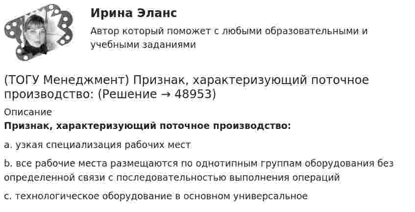      
            Описание
            Признак, характеризующий поточное производство:a. узкая специализация рабочих мест b. все рабочие места размещаются по однотипным группам оборудования без определенной связи с последовательностью выполнения операций c. технологическое оборудование в основном универсальное   
            
            
            (ТОГУ Менеджмент) Признак, характеризующий непоточное производство:(ТОГУ Менеджмент) Признак, характеризующий поточное производство:(ТОГУ Менеджмент) Принцип менеджмента, подразумевающий, что к каждому объекту управления должен быть свой подход, учитывающий его специфику, называется:(ТОГУ Менеджмент) Принцип непрерывности производственных процессов предполагает:(ТОГУ Менеджмент) Принцип организации хода рабочих процессов, который позволяет предотвращать монотонность работы из-за разделения труда по принципу исполнения (последовательность работы сотрудников гибко чередуется выполнением разнообразных заданий)(ТОГУ Менеджмент) Принцип организации хода рабочих процессов, который применяется там, где предметы труда сложно перемещать, и поэтому средства производства и рабочая сила привязываются стационарно к определенному месту. Это:(ТОГУ Менеджмент) Принцип производственного менеджмента, позволяющий менеджерам импровизировать в своей деятельности, искать индивидуальные подходы к ситуации, что позволяет найти выход из, казалось бы, безвыходной ситуации, называется:(ТОГУ Менеджмент) Особенность производственной системы, отражающая способность производить необходимую продукцию или оказывать услуги, называется:(ТОГУ Менеджмент) Особенность производственной системы, проявляющаяся в материальном и энергетическом обмене, а также в обмене информацией, называется:(ТОГУ Менеджмент) Перспективное планирование на предприятии:(ТОГУ Менеджмент) Под гибкостью производственной системы понимают:(ТОГУ Менеджмент) Под долговременностью производственных систем понимают:(ТОГУ Менеджмент) Под результативностью производственной системы понимают:(ТОГУ Менеджмент) Понятия «специализация» и «концентрация» относятся к особенности производственной системы, которая называется: