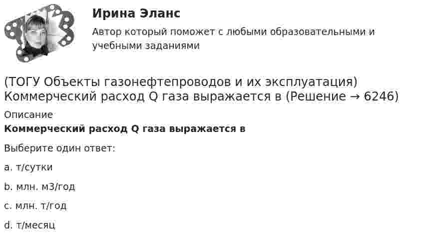      
          Описание
          Коммерческий расход Q газа выражается вВыберите один ответ:a. т/сутки b. млн. м3/год c. млн. т/год d. т/месяц   
            
            
            (ТОГУ Объекты газонефтепроводов и их эксплуатация) Какие из ниже перечисленных условий состояния газа являются стандартными:(ТОГУ Объекты газонефтепроводов и их эксплуатация) Коммерческий расход Q газа выражается в (ТОГУ Объекты газонефтепроводов и их эксплуатация) Конечной стадией расчета режима работы компрессорной станции является(ТОГУ Объекты газонефтепроводов и их эксплуатация) Кто управляет российскими и транзитными газопроводами, проходящими по территории России(ТОГУ Объекты газонефтепроводов и их эксплуатация) На каком расстоянии устанавливают КС для поддержания давления газа по трассе газопровода, км(ТОГУ Объекты газонефтепроводов и их эксплуатация) Необходимое число перемычек в газопроводе определяется исходя из (ТОГУ Объекты газонефтепроводов и их эксплуатация) ### неравномерность зависит от климатических условий, то есть различным потреблением газа летом и в зимний отопительный период(ТОГУ Общая и неорганическая химия) Электрохимическая коррозия с водородной деполяризацией протекает в      среде с рН:    (ТОГУ Общая и неорганическая химия)   Элементу четвертого периода соответствует электронная формула атома(ТОГУ Объекты газонефтепроводов и их эксплуатация) В зависимости от чего газы делятся на сухие, тяжелые и жирные (ТОГУ Объекты газонефтепроводов и их эксплуатация) В настоящее время магистральные газопроводы не проектируются на рабочее давление  (ТОГУ Объекты газонефтепроводов и их эксплуатация) В состав магистрального газопровода не входят(ТОГУ Объекты газонефтепроводов и их эксплуатация) Давление в магистральных газопроводах может быть, МПа(ТОГУ Объекты газонефтепроводов и их эксплуатация) Значение параметра Рейнольдса определяется по 