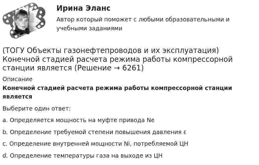      
          Описание
          Конечной стадией расчета режима работы компрессорной станции являетсяВыберите один ответ:a. Определяется мощность на муфте привода Ne b. Определение требуемой степени повышения давления ɛ c. Определение внутренней мощности Ni, потребляемой ЦН d. Определение температуры газа на выходе из ЦН   
            
            
            (ТОГУ Объекты газонефтепроводов и их эксплуатация) Коммерческий расход Q газа выражается в (ТОГУ Объекты газонефтепроводов и их эксплуатация) Конечной стадией расчета режима работы компрессорной станции является(ТОГУ Объекты газонефтепроводов и их эксплуатация) Кто управляет российскими и транзитными газопроводами, проходящими по территории России(ТОГУ Объекты газонефтепроводов и их эксплуатация) На каком расстоянии устанавливают КС для поддержания давления газа по трассе газопровода, км(ТОГУ Объекты газонефтепроводов и их эксплуатация) Необходимое число перемычек в газопроводе определяется исходя из (ТОГУ Объекты газонефтепроводов и их эксплуатация) ### неравномерность зависит от климатических условий, то есть различным потреблением газа летом и в зимний отопительный период(ТОГУ Объекты газонефтепроводов и их эксплуатация) ### неравномерность обусловлена различными режимами потребления газа в дневное и ночное время(ТОГУ Общая и неорганическая химия)   Элементу четвертого периода соответствует электронная формула атома(ТОГУ Объекты газонефтепроводов и их эксплуатация) В зависимости от чего газы делятся на сухие, тяжелые и жирные (ТОГУ Объекты газонефтепроводов и их эксплуатация) В настоящее время магистральные газопроводы не проектируются на рабочее давление  (ТОГУ Объекты газонефтепроводов и их эксплуатация) В состав магистрального газопровода не входят(ТОГУ Объекты газонефтепроводов и их эксплуатация) Давление в магистральных газопроводах может быть, МПа(ТОГУ Объекты газонефтепроводов и их эксплуатация) Значение параметра Рейнольдса определяется по (ТОГУ Объекты газонефтепроводов и их эксплуатация) Какие из ниже перечисленных условий состояния газа являются нормальными  