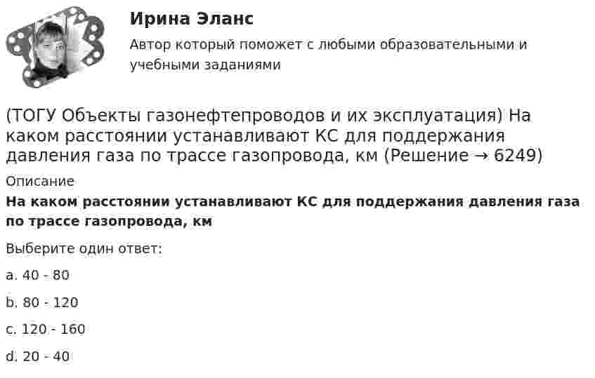      
          Описание
          На каком расстоянии устанавливают КС для поддержания давления газа по трассе газопровода, кмВыберите один ответ:a. 40 - 80 b. 80 - 120 c. 120 - 160 d. 20 - 40   
            
            
            (ТОГУ Объекты газонефтепроводов и их эксплуатация) Кто управляет российскими и транзитными газопроводами, проходящими по территории России(ТОГУ Объекты газонефтепроводов и их эксплуатация) На каком расстоянии устанавливают КС для поддержания давления газа по трассе газопровода, км(ТОГУ Объекты газонефтепроводов и их эксплуатация) Необходимое число перемычек в газопроводе определяется исходя из (ТОГУ Объекты газонефтепроводов и их эксплуатация) ### неравномерность зависит от климатических условий, то есть различным потреблением газа летом и в зимний отопительный период(ТОГУ Объекты газонефтепроводов и их эксплуатация) ### неравномерность обусловлена различными режимами потребления газа в дневное и ночное время(ТОГУ Объекты газонефтепроводов и их эксплуатация) По данным 2008 года протяженность магистральных трубопроводов России составляет, км(ТОГУ Объекты газонефтепроводов и их эксплуатация) Расшифруйте аббревиатуру ЕСГ(ТОГУ Объекты газонефтепроводов и их эксплуатация) В настоящее время магистральные газопроводы не проектируются на рабочее давление  (ТОГУ Объекты газонефтепроводов и их эксплуатация) В состав магистрального газопровода не входят(ТОГУ Объекты газонефтепроводов и их эксплуатация) Давление в магистральных газопроводах может быть, МПа(ТОГУ Объекты газонефтепроводов и их эксплуатация) Значение параметра Рейнольдса определяется по (ТОГУ Объекты газонефтепроводов и их эксплуатация) Какие из ниже перечисленных условий состояния газа являются нормальными  (ТОГУ Объекты газонефтепроводов и их эксплуатация) Какие из ниже перечисленных условий состояния газа являются стандартными:(ТОГУ Объекты газонефтепроводов и их эксплуатация) Коммерческий расход Q газа выражается в 