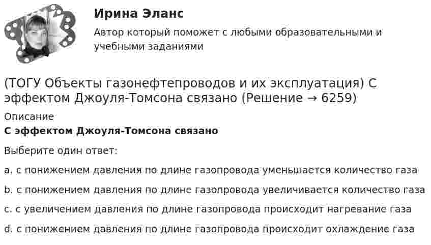      
          Описание
          С эффектом Джоуля-Томсона связаноВыберите один ответ:a. с понижением давления по длине газопровода уменьшается количество газа b. с понижением давления по длине газопровода увеличивается количество газа c. с увеличением давления по длине газопровода происходит нагревание газа d. с понижением давления по длине газопровода происходит охлаждение газа   
            
            
            (ТОГУ Объекты газонефтепроводов и их эксплуатация) Среднее давление в газопроводе необходимо(ТОГУ Объекты газонефтепроводов и их эксплуатация) С эффектом Джоуля-Томсона связано(ТОГУ Объекты газонефтепроводов и их эксплуатация) Увеличить производительность газопровода можно (ТОГУ Объекты газонефтепроводов и их эксплуатация) Универсальная газовая постоянная равна(ТОГУ Объекты газонефтепроводов и их эксплуатация) Универсальная формула ВНИИГаза λтр=0,067((158/Re)+(2kэ/D))^0,2позволяет рассчитать(ТОГУ Объекты газонефтепроводов и их эксплуатация) Установите соответствие газопровода с его характеристиками и годом ввода в эксплуатацию(ТОГУ Объекты газонефтепроводов и их эксплуатация) Установите соответствие между содержанием метана и типом месторождения(ТОГУ Объекты газонефтепроводов и их эксплуатация) На каком расстоянии устанавливают КС для поддержания давления газа по трассе газопровода, км(ТОГУ Объекты газонефтепроводов и их эксплуатация) Необходимое число перемычек в газопроводе определяется исходя из (ТОГУ Объекты газонефтепроводов и их эксплуатация) ### неравномерность зависит от климатических условий, то есть различным потреблением газа летом и в зимний отопительный период(ТОГУ Объекты газонефтепроводов и их эксплуатация) ### неравномерность обусловлена различными режимами потребления газа в дневное и ночное время(ТОГУ Объекты газонефтепроводов и их эксплуатация) По данным 2008 года протяженность магистральных трубопроводов России составляет, км(ТОГУ Объекты газонефтепроводов и их эксплуатация) Расшифруйте аббревиатуру ЕСГ(ТОГУ Объекты газонефтепроводов и их эксплуатация) Сколько добытого газа в России транспортируется по магистральным газопроводам (в процентном отношении) 