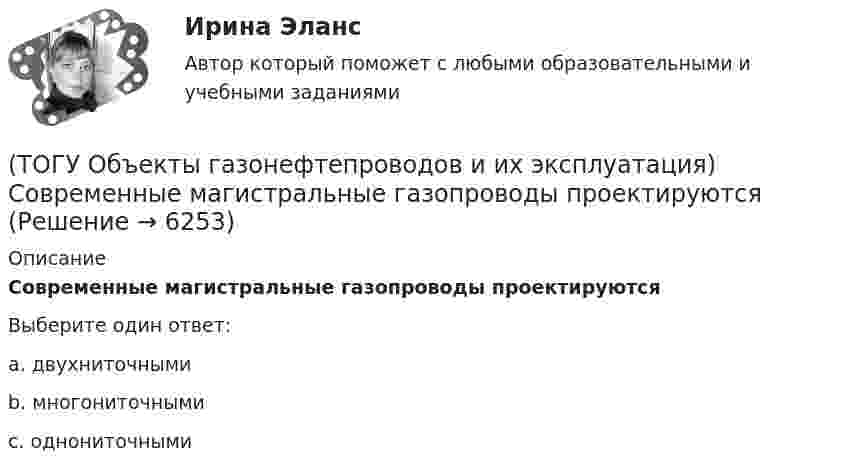      
          Описание
          Современные магистральные газопроводы проектируются Выберите один ответ:a. двухниточными b. многониточными c. однониточными   
            
            
            (ТОГУ Объекты газонефтепроводов и их эксплуатация) Сколько добытого газа в России транспортируется по магистральным газопроводам (в процентном отношении) (ТОГУ Объекты газонефтепроводов и их эксплуатация) Современные магистральные газопроводы проектируются  (ТОГУ Объекты газонефтепроводов и их эксплуатация) Среднее давление в газопроводе необходимо(ТОГУ Объекты газонефтепроводов и их эксплуатация) С эффектом Джоуля-Томсона связано(ТОГУ Объекты газонефтепроводов и их эксплуатация) Увеличить производительность газопровода можно (ТОГУ Объекты газонефтепроводов и их эксплуатация) Универсальная газовая постоянная равна(ТОГУ Объекты газонефтепроводов и их эксплуатация) Универсальная формула ВНИИГаза λтр=0,067((158/Re)+(2kэ/D))^0,2позволяет рассчитать(ТОГУ Объекты газонефтепроводов и их эксплуатация) Конечной стадией расчета режима работы компрессорной станции является(ТОГУ Объекты газонефтепроводов и их эксплуатация) Кто управляет российскими и транзитными газопроводами, проходящими по территории России(ТОГУ Объекты газонефтепроводов и их эксплуатация) На каком расстоянии устанавливают КС для поддержания давления газа по трассе газопровода, км(ТОГУ Объекты газонефтепроводов и их эксплуатация) Необходимое число перемычек в газопроводе определяется исходя из (ТОГУ Объекты газонефтепроводов и их эксплуатация) ### неравномерность зависит от климатических условий, то есть различным потреблением газа летом и в зимний отопительный период(ТОГУ Объекты газонефтепроводов и их эксплуатация) ### неравномерность обусловлена различными режимами потребления газа в дневное и ночное время(ТОГУ Объекты газонефтепроводов и их эксплуатация) По данным 2008 года протяженность магистральных трубопроводов России составляет, км