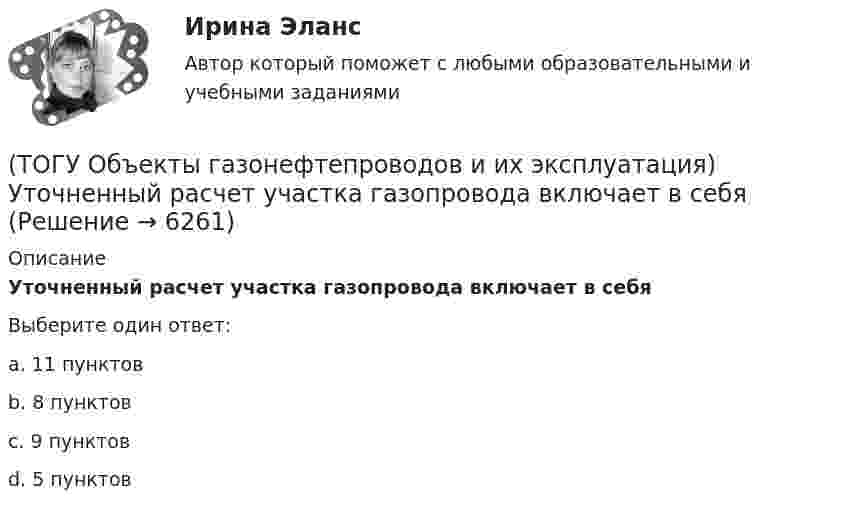      
          Описание
          Уточненный расчет участка газопровода включает в себяВыберите один ответ:a. 11 пунктов b. 8 пунктов c. 9 пунктов d. 5 пунктов   
            
            
            (ТОГУ Объекты газонефтепроводов и их эксплуатация) Установите соответствие сети газопроводов после 1991 г. и направления(ТОГУ Объекты газонефтепроводов и их эксплуатация) Уточненный расчет участка газопровода включает в себя(ТОГУ Объекты газонефтепроводов и их эксплуатация) ### учитывает отклонение свойств природного газа от законов идеального газа(ТОГУ Объекты газонефтепроводов и их эксплуатация) Формула распределения давления по длине газопровода (ТОГУ Объекты газонефтепроводов и их эксплуатация) Что не является задачей технологического расчета магистрального газопровода(ТОГУ) Объем воды, проходящий в данном сечении реки или искусственного сооружения в единицу времени - это(ТОГУ) Объемная модель характеризует(ТОГУ Объекты газонефтепроводов и их эксплуатация) Современные магистральные газопроводы проектируются  (ТОГУ Объекты газонефтепроводов и их эксплуатация) Среднее давление в газопроводе необходимо(ТОГУ Объекты газонефтепроводов и их эксплуатация) С эффектом Джоуля-Томсона связано(ТОГУ Объекты газонефтепроводов и их эксплуатация) Увеличить производительность газопровода можно (ТОГУ Объекты газонефтепроводов и их эксплуатация) Универсальная газовая постоянная равна(ТОГУ Объекты газонефтепроводов и их эксплуатация) Универсальная формула ВНИИГаза λтр=0,067((158/Re)+(2kэ/D))^0,2позволяет рассчитать(ТОГУ Объекты газонефтепроводов и их эксплуатация) Установите соответствие газопровода с его характеристиками и годом ввода в эксплуатацию