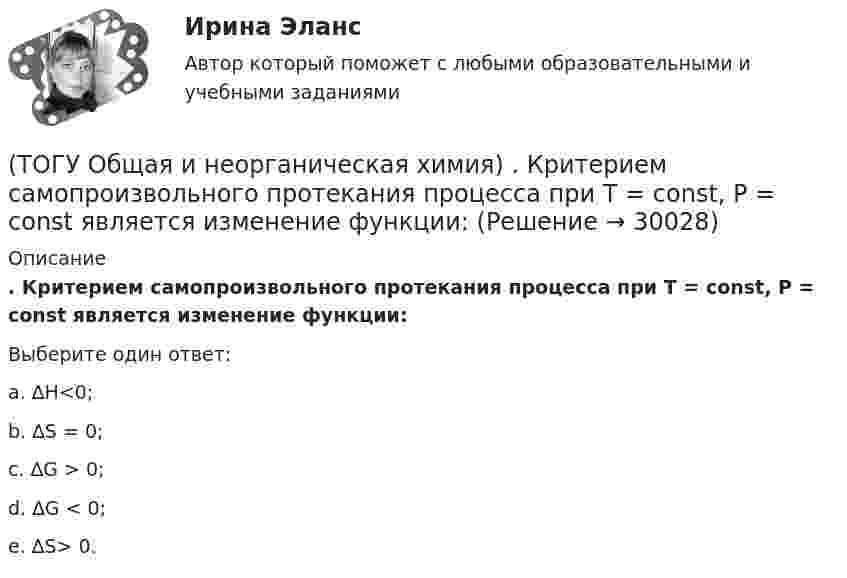      
          Описание
          . Критерием самопроизвольного протекания процесса при T = const, P = const     является изменение функции: Выберите один ответ:a. ∆H<0; b. ∆S = 0; c. ∆G > 0; d. ∆G < 0; e. ∆S> 0.   
            
            
            (ТОГУ Общая и неорганическая химия) К металлам относится элемент, содержащий на внешнем уровне   электронов:(ТОГУ Общая и неорганическая химия) . Критерием самопроизвольного протекания процесса при T = const, P = const     является изменение функции: (ТОГУ Общая и неорганическая химия) Молекулярному уравнению    Н2S  + MnCl2 = MnS↓ +2HCl соответствует ионно-молекулярное уравнение:(ТОГУ Общая и неорганическая химия) На аноде в коррозионном гальваническом элементе Zn | HCl | Pb протекает      процесс: (ТОГУ Общая и неорганическая химия)  Наиболее сильным окислителем является.....(ТОГУ Общая и неорганическая химия) На катоде в коррозионном гальваническом элементе Мn ‌| HCl ‌| Со протекает процесс:(ТОГУ Общая и неорганическая химия)  Низшую степень окисления сера проявляет в соединении.... (ТОГУ Общая и неорганическая химия) Высший гидроксид кислоту Н3ЭО4 образуют элементы группы:(ТОГУ Общая и неорганическая химия) Высшую степень окисления элемента определяет...(ТОГУ Общая и неорганическая химия)  Гидролиз AlCl3 усилится при добавлении в раствор вещества...(ТОГУ Общая и неорганическая химия) Гидролизу подвергается соль:  (ТОГУ Общая и неорганическая химия) Гидролизу по катиону подвергаются обе соли:(ТОГУ Общая и неорганическая химия) Железо при нагревании реагирует с концентрированным  раствором     H2SO4  с образованием продуктов реакции:(ТОГУ Общая и неорганическая химия) Ионно-молекулярному уравнению Н+ + ОН− = Н2О соответствует взаимодействие водных растворов веществ: