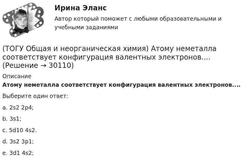      
          Описание
          Атому неметалла соответствует конфигурация валентных электронов....Выберите один ответ:a. 2s2 2p4; b. 3s1; c. 5d10 4s2. d. 3s2 3p1; e. 3d1 4s2;   
            
            
            (ТОГУ Общая и неорганическая химия)  Атому металла соответствует электронная формула....(ТОГУ Общая и неорганическая химия) Атому неметалла соответствует конфигурация валентных электронов....(ТОГУ Общая и неорганическая химия) В 2 л раствора Na2CO3  с молярной концентрацией, равной 0,05 моль/л,    содержится количество соли (моль):(ТОГУ Общая и неорганическая химия) Верным является утверждение, что(ТОГУ Общая и неорганическая химия) Веществу NaHS соответствует класс соединения и название:(ТОГУ Общая и неорганическая химия) В ионно-молекулярных уравнениях оба вещества записывают в виде       молекул:    (ТОГУ Общая и неорганическая химия) В коррозионной гальвано-паре для меди анодом является металл:(ТОГУ) Наиболее распространенным грузозахватным устройством является … (ТОГУ) Наиболее сложным этапом МКЭ является(ТОГУ) На разрезе нет ошибок построения поверхности.(ТОГУ) На рисунке изображен прибор для измерения(ТОГУ) На сколько стадий подразделяются инженерные изыскания.(ТОГУ) Низкий коэффициент полезного действия имеют………передачи:(ТОГУ Общая и неорганическая химия)  d-элементу соответствует следующая электронная формула атома: